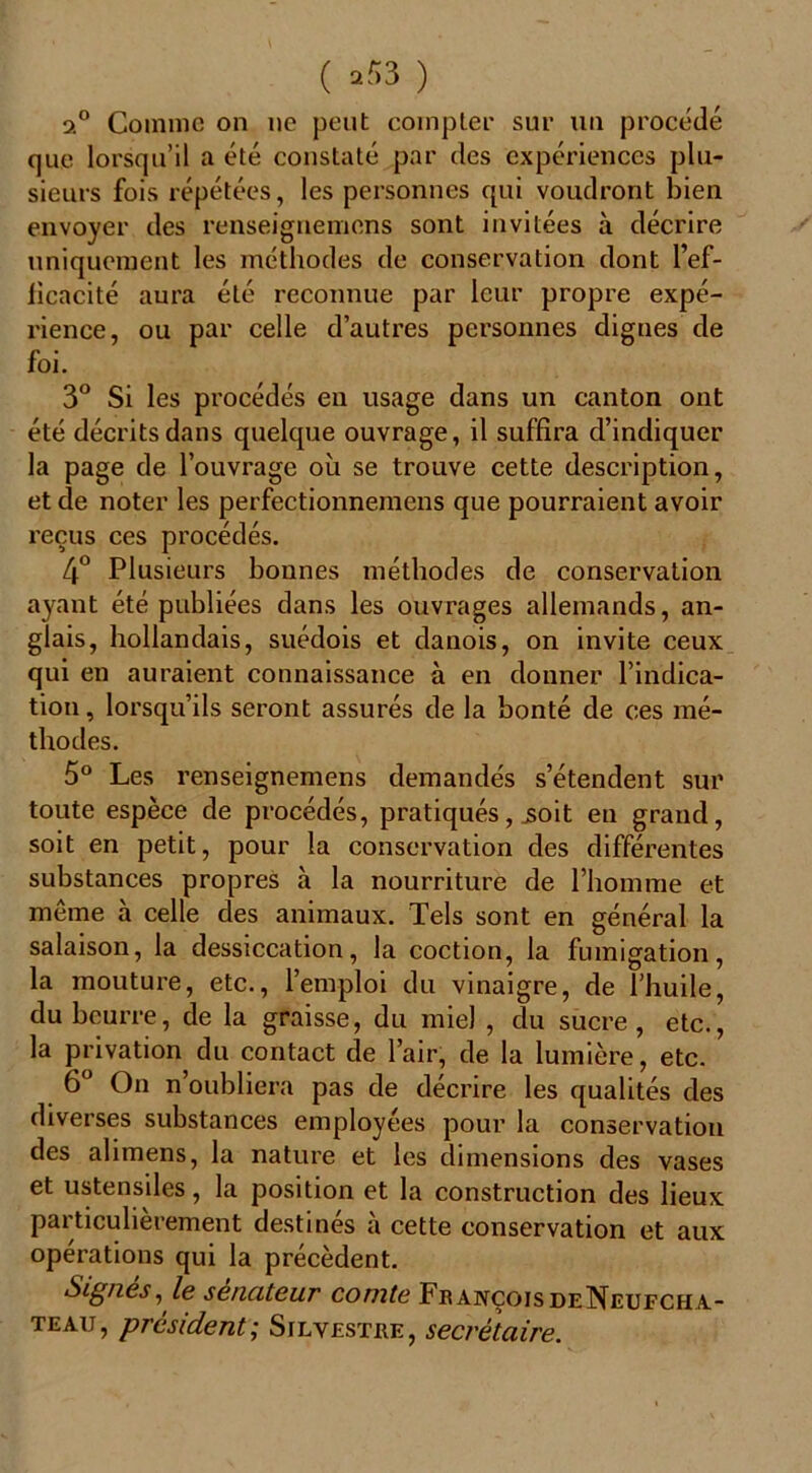 ( ,53 ) 3.° Comme on ne peut compter sur un procédé que lorsqu’il a été constaté par des expériences plu- sieurs fois répétées, les personnes qui voudront bien envoyer des renseignemens sont invitées à décrire uniquement les méthodes de conservation dont l’ef- lïcacité aura été reconnue par leur propre expé- rience, ou par celle d’autres personnes dignes de foi. 3° Si les procédés en usage dans un canton ont été décrits dans quelque ouvrage, il suffira d’indiquer la page de l’ouvrage où se trouve cette description, et de noter les perfectionnemcns que pourraient avoir reçus ces procédés. 4° Plusieurs bonnes méthodes de conservation ayant été publiées dans les ouvrages allemands, an- glais, hollandais, suédois et danois, on invite ceux qui en auraient connaissance à en donner l’indica- tion , lorsqu’ils seront assurés de la bonté de ces mé- thodes. 5° Les renseignemens demandés s’étendent sur toute espèce de procédés, pratiqués, jsoit en grand, soit en petit, pour la conservation des différentes substances propres à la nourriture de l’homme et même à celle des animaux. Tels sont en général la salaison, la dessiccation, la coction, la fumigation, la mouture, etc., l’emploi du vinaigre, de l’huile, du beurre, de la graisse, du miel , du sucre, etc., la privation du contact de l’air, de la lumière, etc. 6° On n’oubliera pas de décrire les qualités des diverses substances employées pour la conservation des alimens, la nature et les dimensions des vases et ustensiles, la position et la construction des lieux particulièrement destinés à cette conservation et aux opérations qui la précèdent. Signes, le sénateur comte François deNeufcha- teau, président ; Silvesthe, secrétaire.