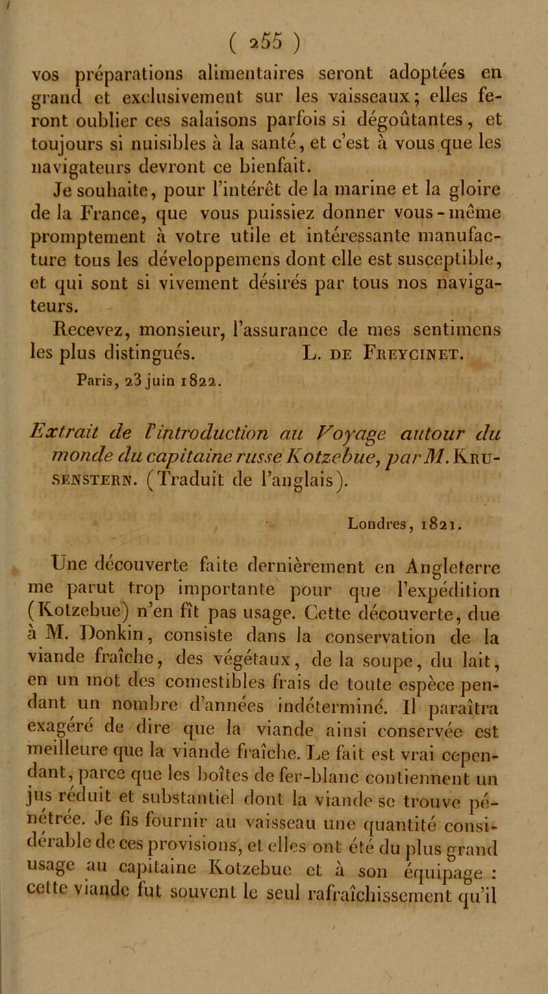 ( 9.55 ) vos préparations alimentaires seront adoptées en grand et exclusivement sur les vaisseaux; elles fe- ront oublier ces salaisons parfois si dégoûtantes, et toujours si nuisibles à la santé, et c’est à vous que les navigateurs devront ce bienfait. Je souhaite, pour l’intérêt de la marine et la gloire de la France, que vous puissiez donner vous-même promptement à votre utile et intéressante manufac- ture tous les développemens dont elle est susceptible, et qui sont si vivement désirés par tous nos naviga- teurs. Recevez, monsieur, l’assurance de mes sentnnens les plus distingués. L. de Freycinet. Paris, 23 juin 1822. Extrait de Fintroduction au Voyage autour du monde du capitaine russe Kotzebue, parM. Krtj- senstern. (Traduit de l’anglais). Londres, 1821. Une decouverte faite dernièrement en Angleterre me parut trop importante pour que l’expédition (Kotzebue) n’en fît pas usage. Cette découverte, due a M. Donkin, consiste dans la conservation de la viande fraîche, des végétaux, de la soupe, du lait, en un mot des comestibles frais de toute espèce pen- dant un nombre d’années indéterminé. Il paraîtra exagéré de dire que la viande ainsi conservée est meilleure que la viande fraîche. Le fait est vrai cepen- dant, parce que les boites de fer-blanc contiennent un jus réduit et substantiel dont la viande se trouve pé- nétrée. Je fis fournir au vaisseau une quantité consi- dérable de ces provisions, et elles ont été du plus grand usage au capitaine Kotzebue. et à son équipage : celte viande fut souvent le seul rafraîchissement qu’il