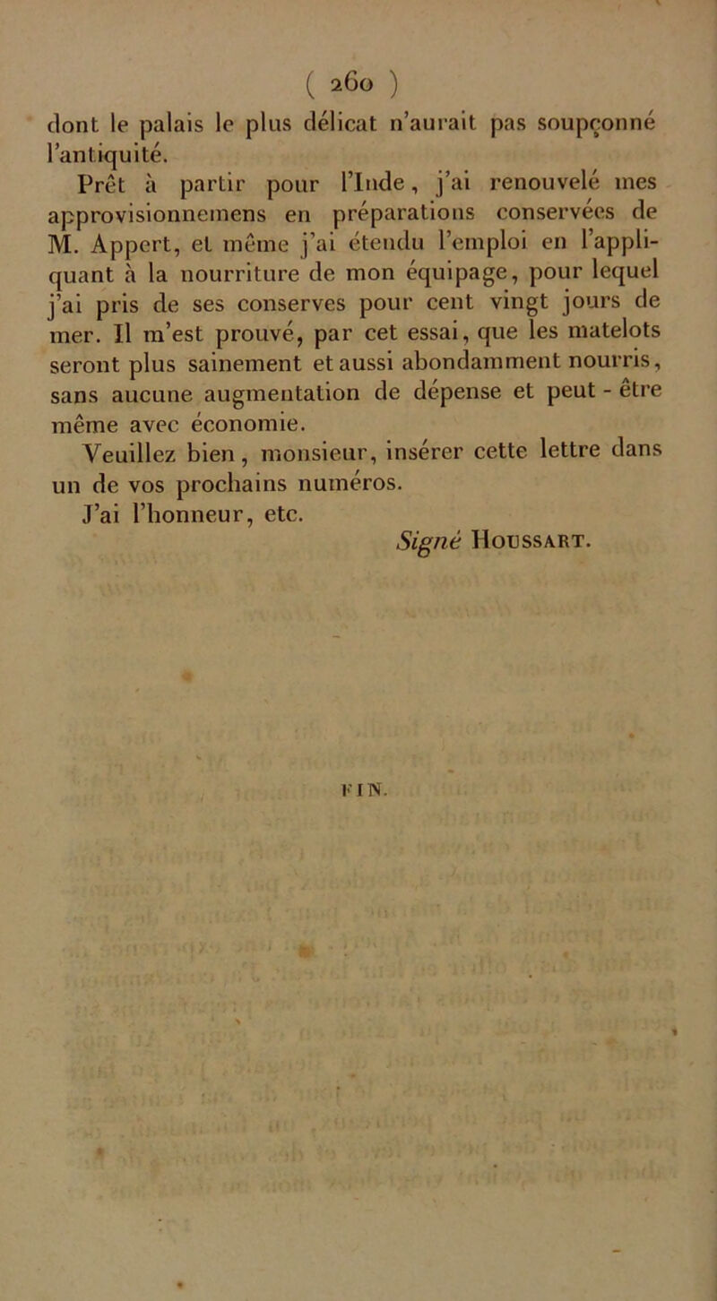 ( 2ÔG ) dont le palais le plus délicat n’aurait pas soupçonné l’antiquité. Prêt à partir pour l’Inde, j’ai renouvelé mes approvisionnemens en préparations conservées de M. Appert, et même j’ai étendu l’emploi en l’appli- quant h la nourriture de mon équipage, pour lequel j’ai pris de ses conserves pour cent vingt jours de mer. Il m’est prouvé., par cet essai, que les matelots seront plus sainement et aussi abondamment nourris, sans aucune augmentation de dépense et peut - etre même avec économie. Veuillez bien, monsieur, insérer cette lettre dans un de vos prochains numéros. J’ai l’honneur, etc. Signé H ou ss art. I l N.