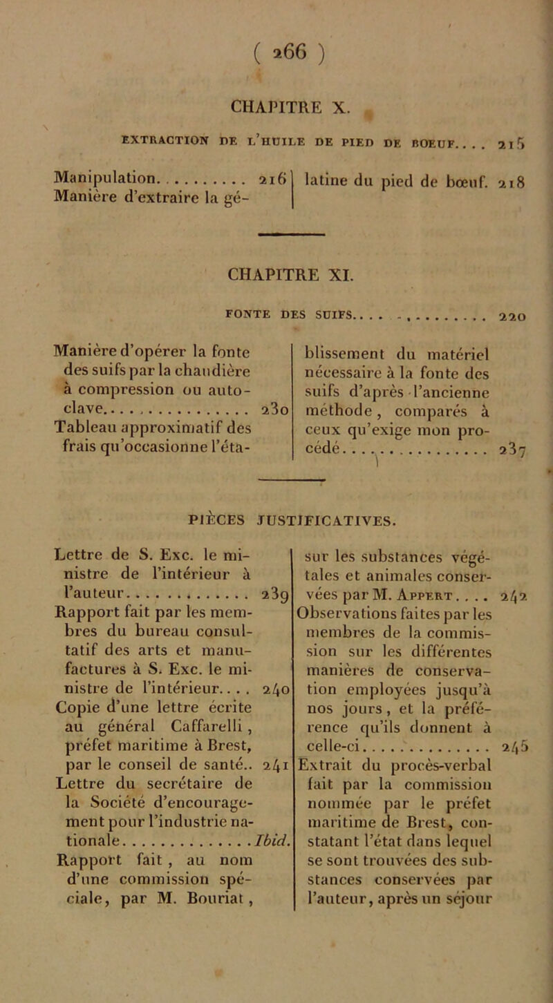 ( *66 ) CHAPITRE X. * EXTRACTION PE L’HUILE DE PIED DE BOEUF. 210 Manipulation 216 Manière d’extraire la gé- latine du pied de bœuf. 218 CHAPITRE XI. FONTE DES SUIFS 220 Manière d’opérer la fonte des suifs par la chaudière à compression ou auto- clave 23o Tableau approximatif des frais qu’occasionne l’éta- blissement du matériel nécessaire à la fonte des suifs d’après l’ancienne méthode, comparés à ceux qu’exige mon pro- cédé 237 PIÈCES JUSTIFICATIVES. Lettre de S. Exc. le mi- nistre de l’intérieur à l’auteur 239 Rapport fait par les mem- bres du bureau consul- tatif des arts et manu- factures à S. Exc. le mi- nistre de l’intérieur.. . . 240 Copie d’une lettre écrite au général Caffarelli, préfet maritime à Brest, par le conseil de santé.. 241 Lettre du secrétaire de la Société d’encourage- ment pour l’industrie na- tionale Ibid. Rapport fait , au nom d’une commission spé- ciale, par M. Bouriat, sur les substances végé- tales et animales conser- vées parM. Appert .... 242 Observations faites par les membres de la commis- sion sur les différentes manières de conserva- tion employées jusqu’à nos jours, et la préfé- rence qu’ils donnent à celle-ci 245 Extrait du procès-verbal fait par la commission nommée par le préfet maritime de Brest, con- statant l’état dans lequel se sont trouvées des sub- stances conservées par l’auteur, après un séjour