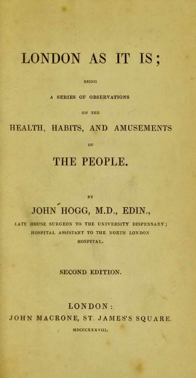 LONDON AS IT IS; BEING A SERIES OF OBSERVATIONS ON THE HEALTH, HABITS, AND AMUSEMENTS OF THE PEOPLE. BY JOHN HOGG, M.D., EDIN., LATE HOUSE SURGEON TO THE UNIVERSITY DISPENSARY ; HOSPITAL ASSISTANT TO THE NORTH LONDON HOSPITAL. SECOND EDITION. LONDON: JOHN MACRONE, ST. JAMES’S SQUARE. MDCCCXXXVUI.