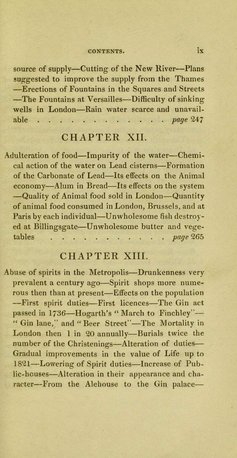 source of supply—Cutting of the New River—Plans suggested to improve the supply from the Thames —Erections of Fountains in the Squares and Streets —The Fountains at Versailles—Difficulty of sinking wells in London—Rain water scarce and unavail- able page 247 CHAPTER XII. Adulteration of food—Impurity of the water—Chemi- cal action of the water on Lead cisterns—Formation of the Carbonate of Lead—Its effects on the Animal economy—Alum in Bread—Its effects on the system —Quality of Animal food sold in London—Quantity of animal food consumed in London, Brussels, and at Paris by each individual—Unwholesome fish destroy- ed at Billingsgate—Unwholesome butter and vege- tables page 265 CHAPTER XIII. Abuse of spirits in the Metropolis—Drunkenness very prevalent a century ago—Spirit shops more nume- rous then than at present—Effects on the population —First spirit duties—First licences—The Gin act passed in 1736—Hogarth’s “ March to Finchley”— “ Gin lane,” and “Beer Street”—The Mortality in London then 1 in 20 annually—Burials twice the number of the Christenings—Alteration of duties— Gradual improvements in the value of Life up to 1821—Lowering of Spirit duties—Increase of Pub- lic-houses—Alteration in their appearance and cha- racter—From the Alehouse to the Gin palace—