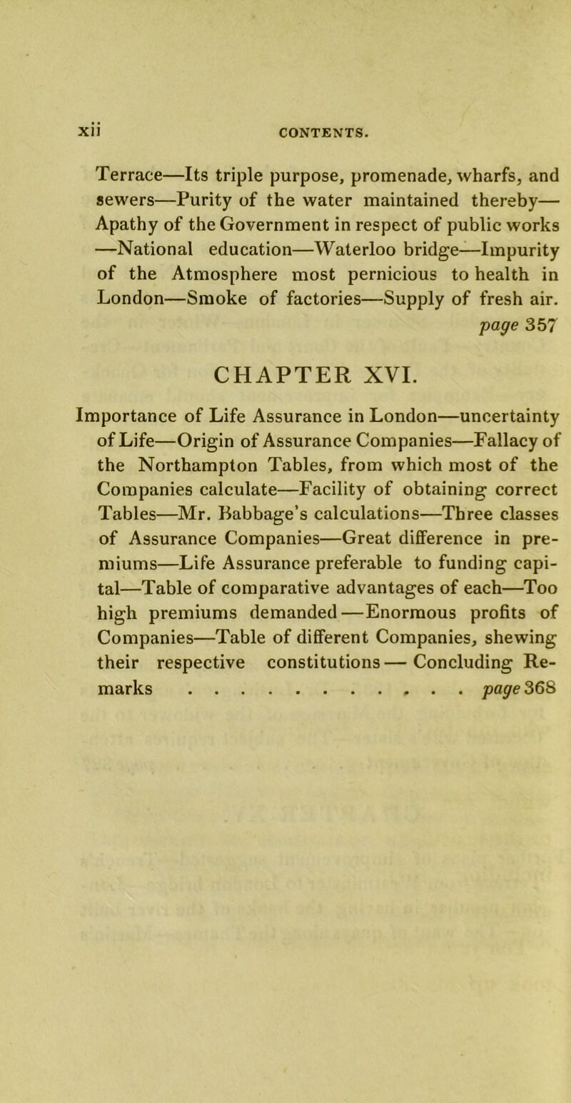 Terrace—Its triple purpose, promenade, wharfs, and sewers—Purity of the water maintained thereby— Apathy of the Government in respect of public works —National education—Waterloo bridge—Impurity of the Atmosphere most pernicious to health in London—Smoke of factories—Supply of fresh air. page 357 CHAPTER XVI. Importance of Life Assurance in London—uncertainty of Life—Origin of Assurance Companies—Fallacy of the Northampton Tables, from which most of the Companies calculate—Facility of obtaining correct Tables—Mr. Babbage’s calculations—Three classes of Assurance Companies—Great difference in pre- miums—Life Assurance preferable to funding capi- tal—Table of comparative advantages of each—Too high premiums demanded—Enormous profits of Companies—Table of different Companies, shewing their respective constitutions — Concluding Re- marks page36S