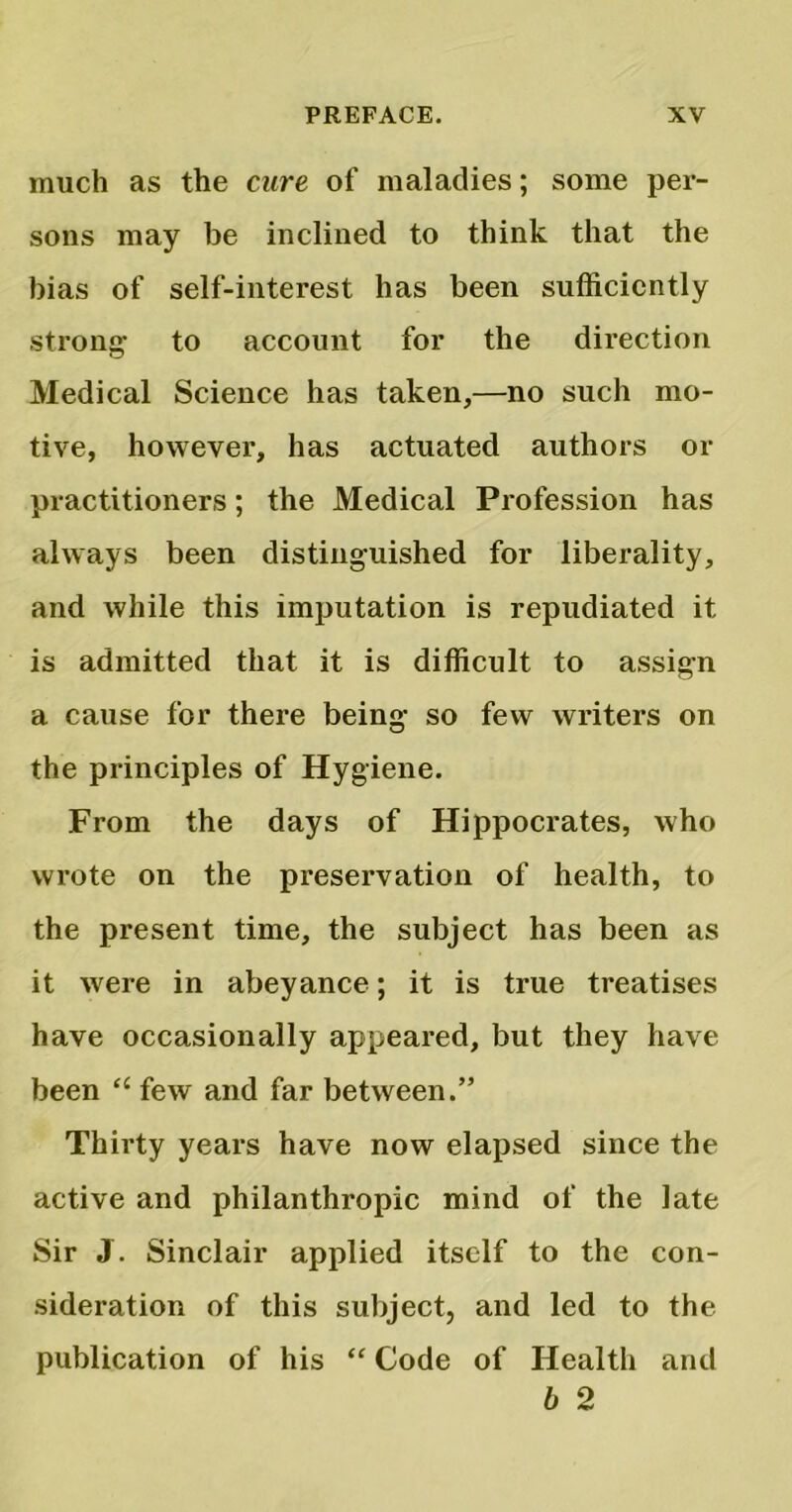 much as the cure of maladies; some per- sons may be inclined to think that the bias of self-interest has been sufficiently strong to account for the direction Medical Science has taken,—no such mo- tive, however, has actuated authors or practitioners; the Medical Profession has always been distinguished for liberality, and while this imputation is repudiated it is admitted that it is difficult to assign a cause for there being so few writers on the principles of Hygiene. From the days of Hippocrates, who wrote on the preservation of health, to the present time, the subject has been as it were in abeyance; it is true treatises have occasionally appeared, but they have been “ few and far between.” Thirty years have now elapsed since the active and philanthropic mind of the late Sir J. Sinclair applied itself to the con- sideration of this subject, and led to the publication of his “ Code of Health and b 2