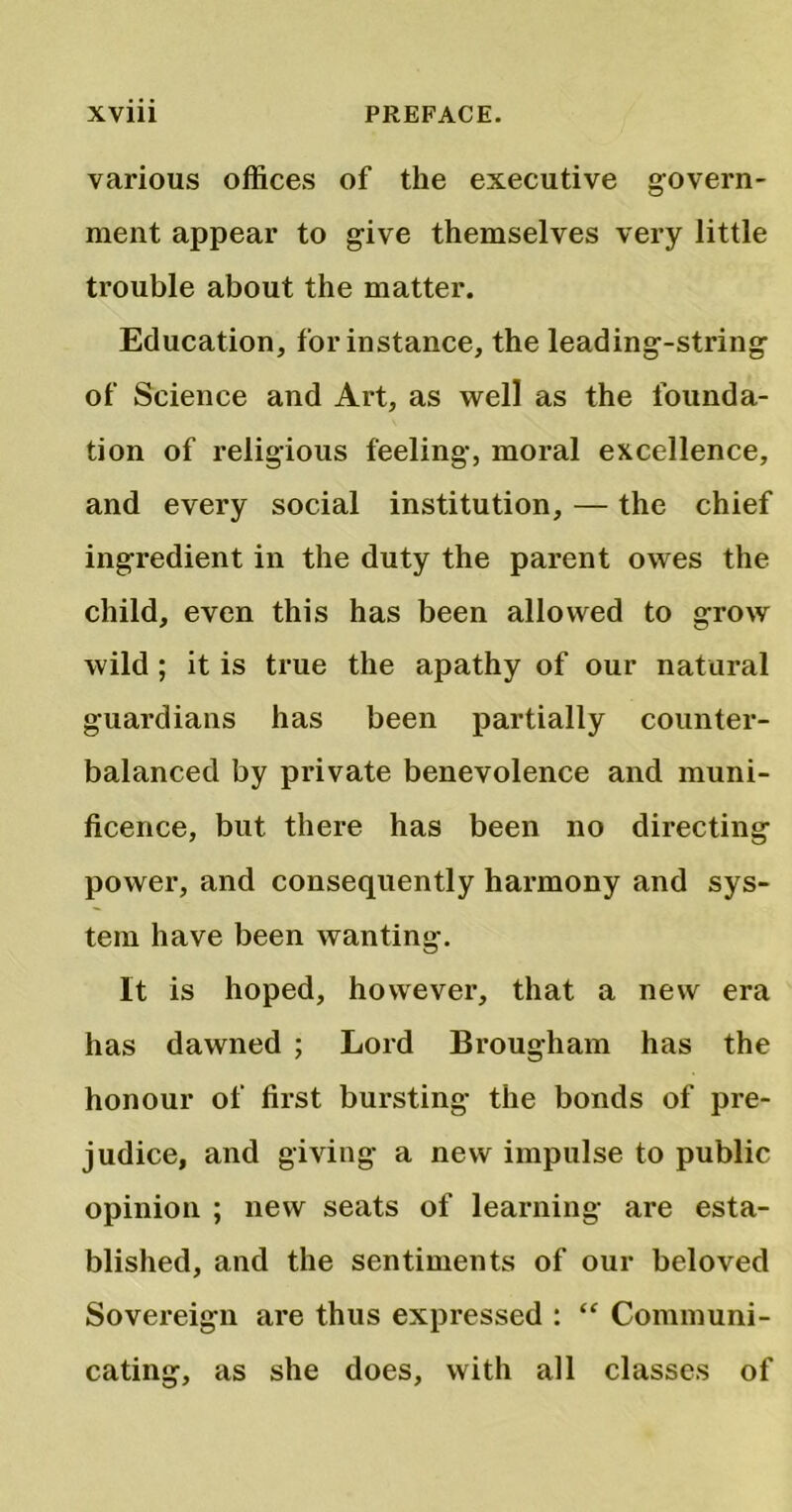 various offices of the executive govern- ment appear to give themselves very little trouble about the matter. Education, for instance, the leading-string of Science and Art, as well as the founda- tion of religious feeling, moral excellence, and every social institution, — the chief ingredient in the duty the parent owes the child, even this has been allowed to grow wild ; it is true the apathy of our natural guardians has been partially counter- balanced by private benevolence and muni- ficence, but there has been no directing power, and consequently harmony and sys- tem have been wanting. It is hoped, however, that a new era has dawned ; Lord Brougham has the honour of first bursting the bonds of pre- judice, and giving a new impulse to public opinion ; new seats of learning are esta- blished, and the sentiments of our beloved Sovereign are thus expressed : “ Communi- cating, as she does, with all classes of