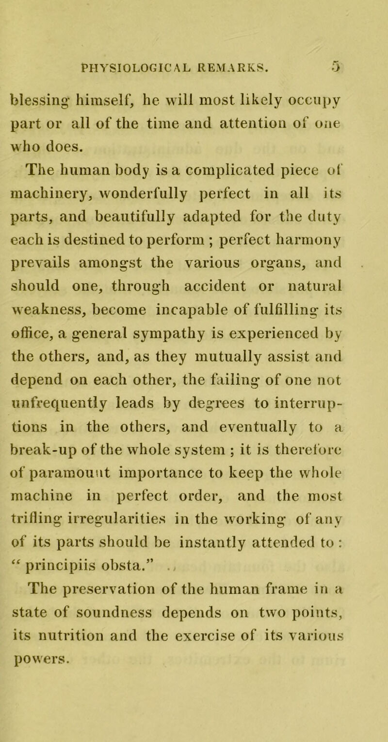 blessing- himself, he will most likely occupy part or all of the time and attention of one who does. The human body is a complicated piece of machinery, wonderfully perfect in all its parts, and beautifully adapted for the duty each is destined to perform ; perfect harmony prevails amongst the various organs, and should one, through accident or natural weakness, become incapable of fulfilling its office, a general sympathy is experienced by the others, and, as they mutually assist and depend on each other, the failing of one not unfrequently leads by degrees to interrup- tions in the others, and eventually to a break-up of the whole system ; it is therefore of paramount importance to keep the whole machine in perfect order, and the most trifling irregularities in the working of any of its parts should be instantly attended to : “ principiis obsta.” . The preservation of the human frame in a state of soundness depends on two points, its nutrition and the exercise of its various powers.