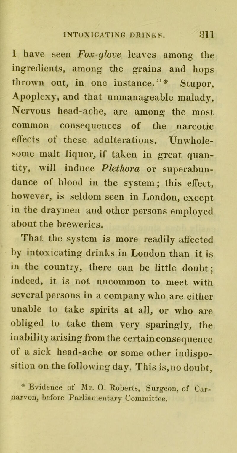 I have seen Fox-glove leaves among- the ingredients, among the grains and hops thrown out, in one instance.”* Stupor, Apoplexy, and that unmanageable malady, Nervous head-ache, are among the most common consequences of the narcotic effects of these adulterations. Unwhole- some malt liquor, if taken in great quan- tity, will induce Plethora or superabun- dance of blood in the system; this effect, however, is seldom seen in London, except in the draymen and other persons employed about the breweries. That the system is more readily affected by intoxicating drinks in London than it is in the country, there can be little doubt; indeed, it is not uncommon to meet with several persons in a company who are either unable to take spirits at all, or who are obliged to take them very sparingly, the inability arising from the certain consequence of a sick head-ache or some other indispo- sition on the following day. This is, no doubt, * Evidence of Mr. 0. Roberts, Surgeon, of Car- narvon, before Parliamentary Committee.