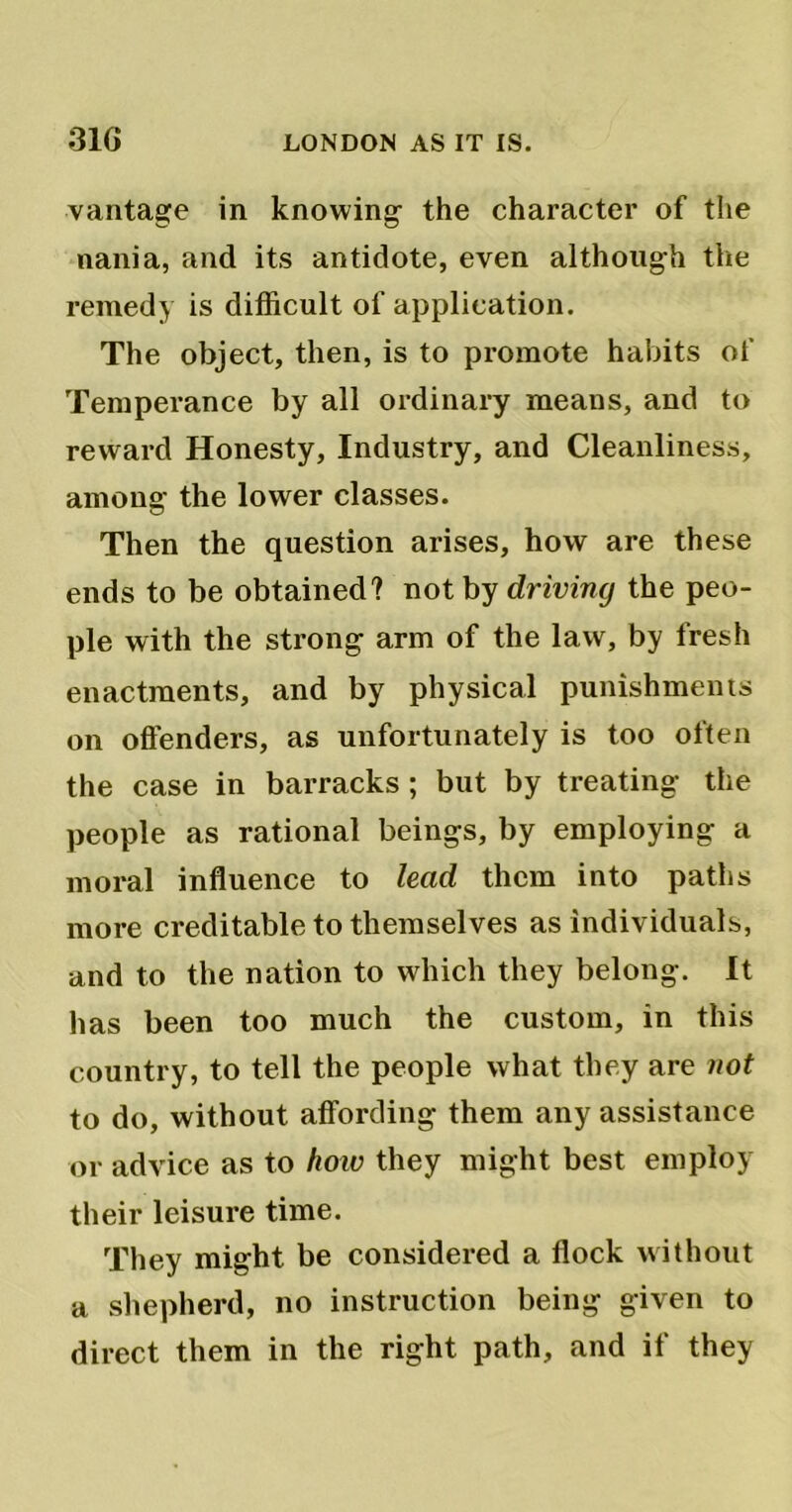 vantage in knowing the character of the nania, and its antidote, even although the remedy is difficult of application. The object, then, is to promote habits of Temperance by all ordinary means, and to reward Honesty, Industry, and Cleanliness, among the lower classes. Then the question arises, how are these ends to be obtained? not by driving the peo- ple with the strong arm of the law, by fresh enactments, and by physical punishments on offenders, as unfortunately is too often the case in barracks ; but by treating the people as rational beings, by employing a moral influence to lead them into paths more creditable to themselves as individuals, and to the nation to which they belong. It has been too much the custom, in this country, to tell the people what they are not to do, without affording them any assistance or advice as to how they might best employ their leisure time. They might be considered a flock without a shepherd, no instruction being given to direct them in the right path, and if they