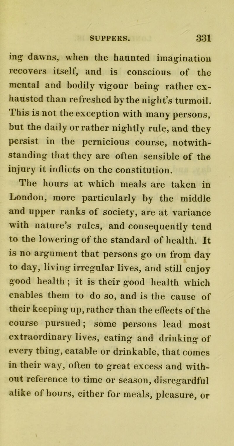 ing dawns, when the haunted imagination recovers itself, and is conscious of the mental and bodily vigour being rather ex- hausted than refreshed by the night’s turmoil. This is not the exception with many persons, but the daily or rather nightly x’ule, and they persist in the pernicious course, notwith- standing that they are often sensible of the injury it inflicts on the constitution. The hours at which meals are taken in London, more particularly by the middle and upper ranks of society, are at variance with nature’s rules, and consequently tend to the lowering of the standard of health. It is no argument that persons go on from day to day, living irregular lives, and still enjoy good health ; it is their good health which enables them to do so, and is the cause of their keeping up, rather than the effects of the course pursued; some persons lead most extraordinary lives, eating and drinking of every thing, eatable or drinkable, that comes in their way, often to great excess and with- out reference to time or season, disregardful alike of hours, either for meals, pleasure, or