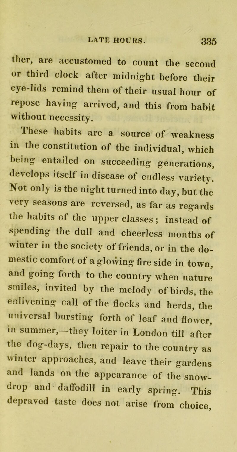 ther, are accustomed to count the second or third clock after midnig-ht before their eye-lids remind them of their usual hour of repose haying- arrived, and this from habit without necessity. These habits are a source of weakness in the constitution of the individual, which being- entailed on succeeding- generations, develops itself in disease of endless variety. Not only is the night turned into day, but the very seasons are reversed, as far as reg-ards the habits of the upper classes; instead of spending- the dull and cheerless months of winter in the society of friends, or in the do- mestic comfort of a glowing fire side in town, and going forth to the country when nature smiles, invited by the melody of birds, the enlivening call of the flocks and herds,5 the universal bursting forth of leaf and flower, in summer,—they loiter in London till after the dog-days, then repair to the country as winter approaches, and leave their gardens and lands on the appearance of the snow- drop and daffodill in early spring. This depraved taste does not arise from choice.