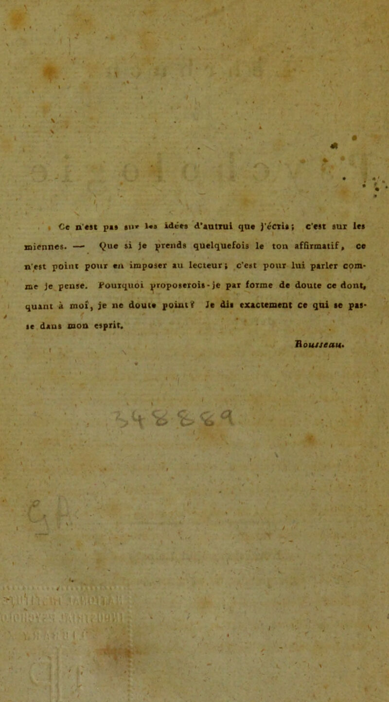 Ce n'est pa» »u* l«i idees d'autTui que J'eCti»; c'est sur le> miennes. —■ Que si je prends quelquefois le ton affirmatif , ce n'est point pour tu imposer au lecteur , c'est pour lui parier com- me je peuse. Fourquoi proposerois- je par forme de doute ce dont, quant ä mo», je ne doute poiut? Je dii cxactement ce qni te pas- se daus mon esprit. H ouueau.