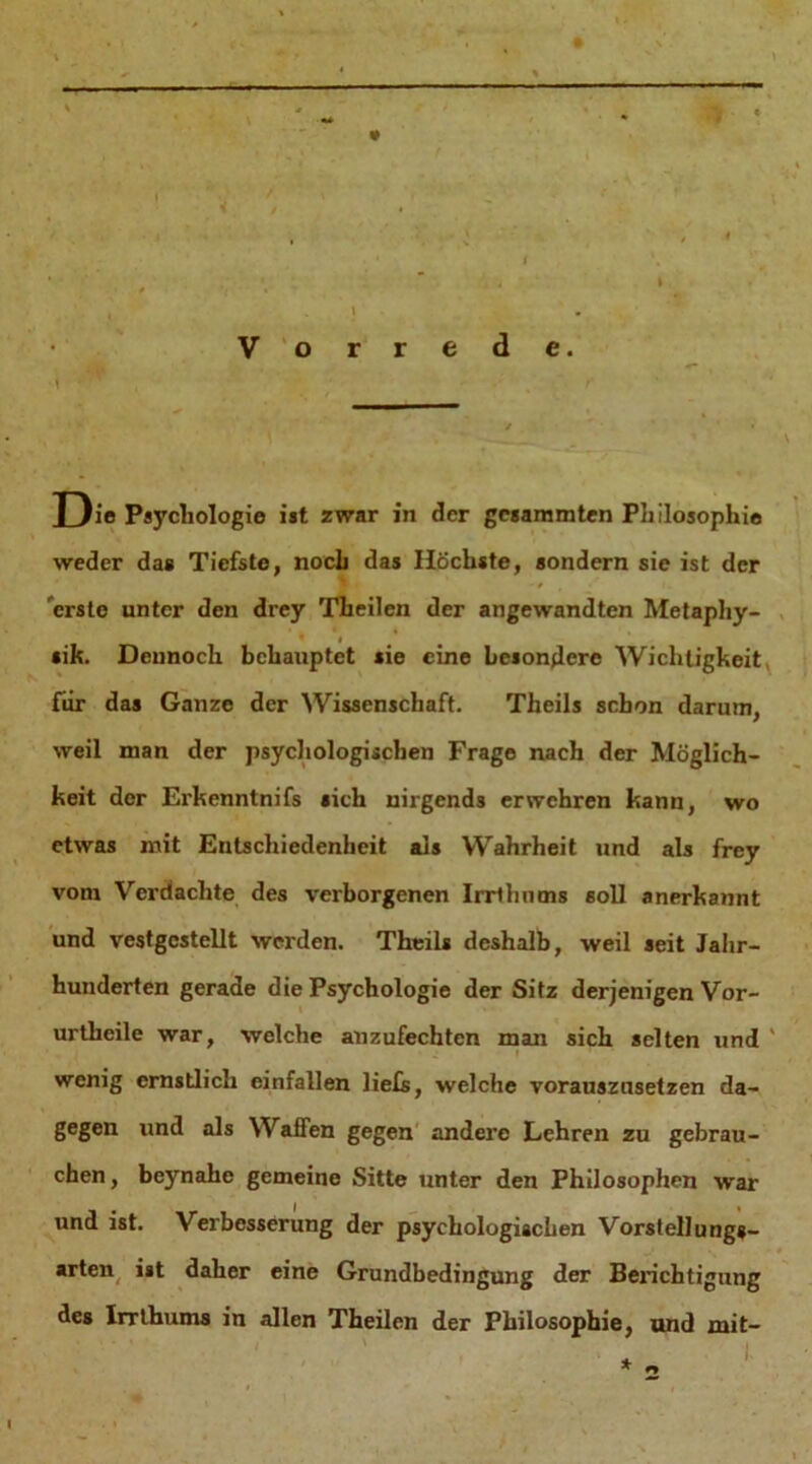 — — ——■ Vorrede. Die Psychologie ist zwar in der gcsammten Philosophie weder das Tiefste, noch das Höchste, sondern sie ist der . erste unter den drey Theilen der angewandten Metaphy- 's / sik. Dennoch behauptet sie eine besondere Wichtigkeit für das Ganze der Wissenschaft. Theils schon darum, weil man der psychologischen Frage nach der Möglich- keit der Erkenntnifs sich nirgends erwehren kann, wo etwas mit Entschiedenheit als Wahrheit und als frey vom Verdachte des verborgenen Irrthums soll anerkannt und vestgcstellt werden. Theils deshalb, weil seit Jahr- hunderten gerade die Psychologie der Sitz derjenigen Vor- urtheile war, welche anzufechten man sich selten und' • , ( • _• I wenig ernstlich einfallen lief;, welche vorauszusetzen da- gegen und als Waffen gegen andere Lehren zu gebrau- chen , beynahe gemeine Sitte unter den Philosophen war und ist. Verbesserung der psychologischen Vorstellung«- arten ist daher eine Grundbedingung der Berichtigung des Irrthums in allen Theilen der Philosophie, und mit-