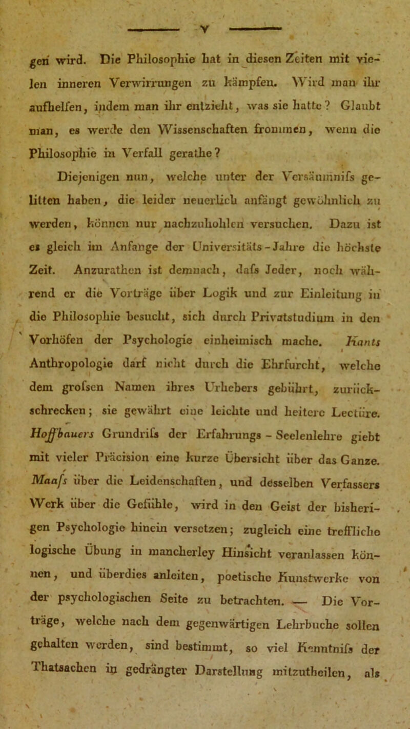 y gen wird. Die Philosophie hat in diesen Zeiten mit vie- len inneren Verwirrungen zu kämpfen. Wird man ihr aufbelfen, indem man ihr entzieht, was sic hatte? Glaubt nian, es werde den Wissenschaften frommen, wenn die Philosophie in Verfall gerathe? Diejenigen nun, welche unter der Vcrsäumnifs ge- litten haben, die leider neuerlich anfängt gewöhnlich zu werden, können nur nacbzuhohlcn versuchen. Dazu ist es gleich itn Anfänge der Universität« - Jahre die höchste Zeit. Anzurathen ist demnach, dafs Jeder, noch wäh- rend er dife Vorträge über Logik und zur Einleitung in die Philosophie besucht, sich durch Privatstudium in den Vorhöfen der Psychologie einheimisch mache. Kants l Anthropologie darf nicht durch die Ehrfurcht, welche dem grofsen Namen ihres Urhebers gebührt, zurück- schrecken ; sie gewährt ciue leichte und heitere Lectiire. Hoß'bauers Grundrifs der Erfahrung« - Seelenlehre giebt mit vieler Präcision eine kurze Übersicht über das Ganze. Maafs über die Leidenschaften, und desselben Verfasser* Werk über die Gefühle, wird in den Geist der bisheri- gen Psychologie hinein versetzen; zugleich eine treffliche logische Übung in manclierley Hinsicht veranlassen kön- nen , und überdies anleiten, poetische Kunstwerke von der psychologischen Seite zu betrachten. — Die Vor- träge, welche nach dem gegenwärtigen Lehrbnche sollen gehalten werden, sind bestimmt, so viel Kenntnifs der