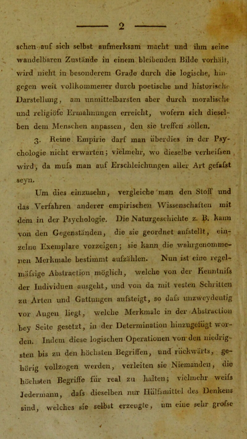 sehen auf sich selbst aufmerksam macht und ihm seine wandelbaren Zustande in einem bleibenden Bilde vorhälf, wird nicht in besonderem Grade durch die logische, hin- gegen weit vollkommener durch poetische und historisch« Darstellung, am unmittelbarsten aber durch moralische und religiöfc Ermahnungen erreicht, wofern sich diesel- ben dem Menschen anpassen, den sic treffen sollen. 3. Reine Empirie darf man überdies in der Psy- chologie nicht erwarten; vielmehr, wo dieselbe verheifsen wird, da mufs man auf Erschleichungen aller Art gefafst scyn. Um dies einzusehn, vergleiche man den Stoff und das Verfahren anderer empirischen Wissenschaften mit dem in der Psychologie. Die Naturgeschichte z. kann von den Gegenständen, die sie geordnet aufstellt, ein- zelne Exemplare vorzcigen; sie kann die wakrgenomme- j,en Merkmale bestimmt aufzälilcn. Nun ist eine icgel— mäfsige Abstraction möglich, welche von der Kenntnifs der Individuen ausgeht, und von da mit vesten Schlitten zu Arten und Gattungen aufsteigt, so dals unzweydeutig vor Augen liegt, welche Merkmale in der Abstraction bey Seite gesetzt, in der Determination hinzugetügt wor- den. Indem diese logischen Operationen von den niedrig- sten bis zu den höchsten Begriffen, und rückwärts, ge- hörig vollzogen werden, verleiten sie Niemanden, die höchsten Begriffe für real zu halten; vielmehr weifs Jedermann, dafs dieselben nur Hiilfsniitlel des Denkens sind, welches sie selbst erzeugte, um eiue sehr grofse 4