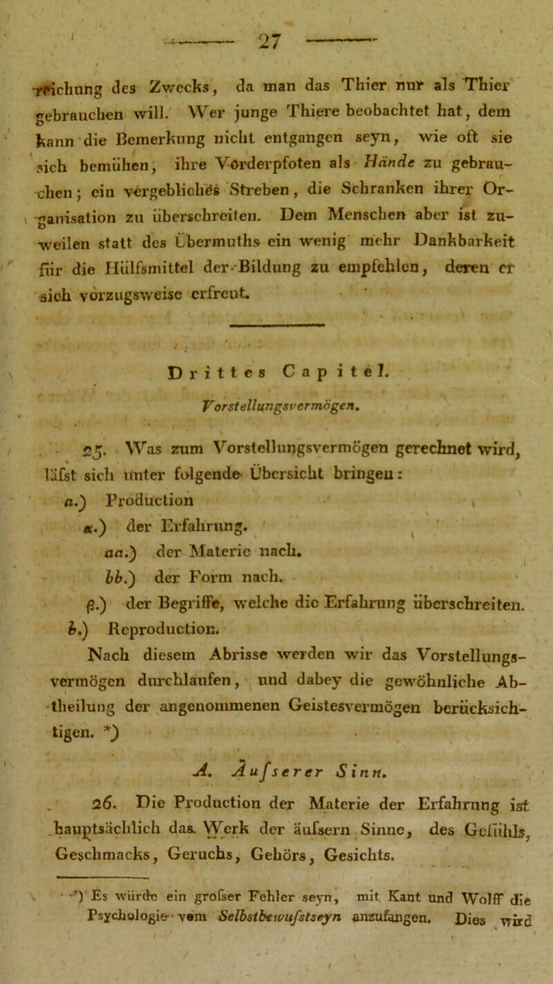 I rfficbnng des Zwecks, da man das Thier nur als Thier gebrauchen will. Wer junge Thiere beobachtet hat, dem kann die Bemerkung nicht entgangen seyn, wie oft sie sich bemühen, ihre Vorderpfoten als Hände zu gebrau- chen ; ein vergebliches Streben, die Schranken ihrer Or- «arrisation zu überschreiten. Dem Menschen aber ist zu- weilen statt des Lbermuths ein wenig mehr Dankbarkeit für die Hülfsmittel der-Bildung zu empfehlen, deren er sich vorzugsweise erfreut. Drittes Capitel. Vorstellungsvermogen. 25. Was zum Vorstellungsvermögen gerechnet wird, läfst sich unter folgende- Übersicht bringen: n.) Production *.) der Erfahrung. an.) der Materie nach. J 1 bb.') der Form nach. (3.) der Begriffe, welche die Erfahrung überschreiten. b.) Rcproduction. Nach diesem Abrisse werden wir das Vorstellungs- vermögen durchlaufen, und dabey die gewöhnliche Ab- theilung der angenommenen Geistesvermögen berücksich- tigen. A. A ufs er er Sinn. 26. Die Production der Materie der Erfahrung ist hauptsächlich das. Werk der äufsern Sinne, des Gefühls, Geschmacks, Geruchs, Gehörs, Gesichts. • -') Es würde ein grofser Fehler seyn, mit Kant und Wolff die Psychologie-• vam Selbstbtwufslseyn anzufangen, Dies wird