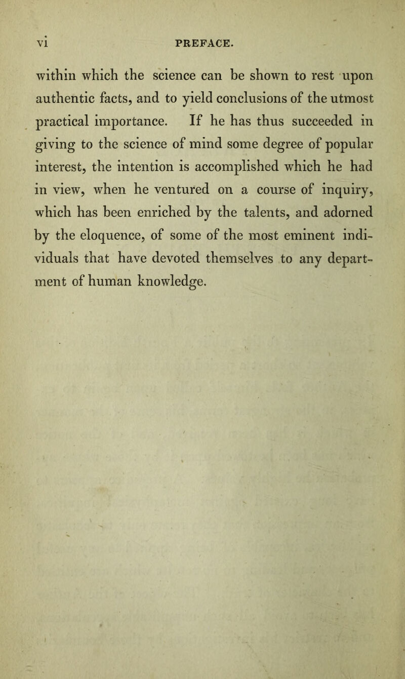 within which the science can be show^n to rest upon authentic facts, and to yield conclusions of the utmost practical importance. If he has thus succeeded in giving to the science of mind some degree of popular interest, the intention is accomplished which he had in view, when he ventured on a course of inquiry, which has been enriched by the talents, and adorned by the eloquence, of some of the most eminent indi- viduals that have devoted themselves to any depart- ment of human knowledge.