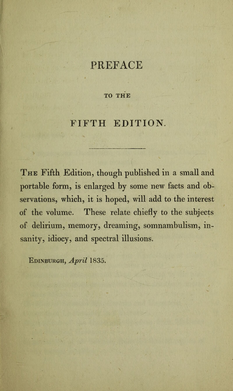 TO THE FIFTH EDITION. The Fifth Edition, though published in a small and portable form, is enlarged by some new facts and ob- servations, which, it is hoped, will add to the interest of the volume. These relate chiefly to the subjects of delirium, memory, dreaming, somnambulism, in- sanity, idiocy, and spectral illusions. Edinburgh, April 1835.