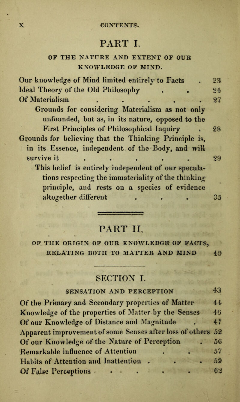 PART I. OF THE NATURE AND EXTENT OF OUR KNOWLEDGE OF MIND. Our knowledge of Mind limited entirely to Facts . 23 Ideal Theory of the Old Philosophy . . 2T Of Materialism . . . . .27 Grounds for considering Materialism as not only unfounded, but as, in its nature, opposed to the First Principles of Philosophical Inquiry ^ 28 Grounds for believing that the Thinking Principle is, in its Essence, independent of the Body, and will survive it ..... 29 This belief is entirely independent of our specula- tions respecting the immateriality of the thinking principle, and rests on a species of evidence altogether different ... 35 PART II. OF THE ORIGIN OF OUR KNOWLEDGE OF FACTS, RELATING BOTH TO MATTER AND MIND 40 SECTION I. SENSATION AND PERCEPTION 43 Of the Primary and Secondary properties of Matter 44 Knowledge of the properties of Matter by the Senses 40 Of our Knowledge of Distance and Magnitude . 47 Apparent improvement of some Senses after loss of others 52 Of our Knowledge of the Nature of Perception . 56 Bemarkable influence of Attention . . 57 Habits of Attention and Inattention . . .59 Of False Percoptions . . . . 62