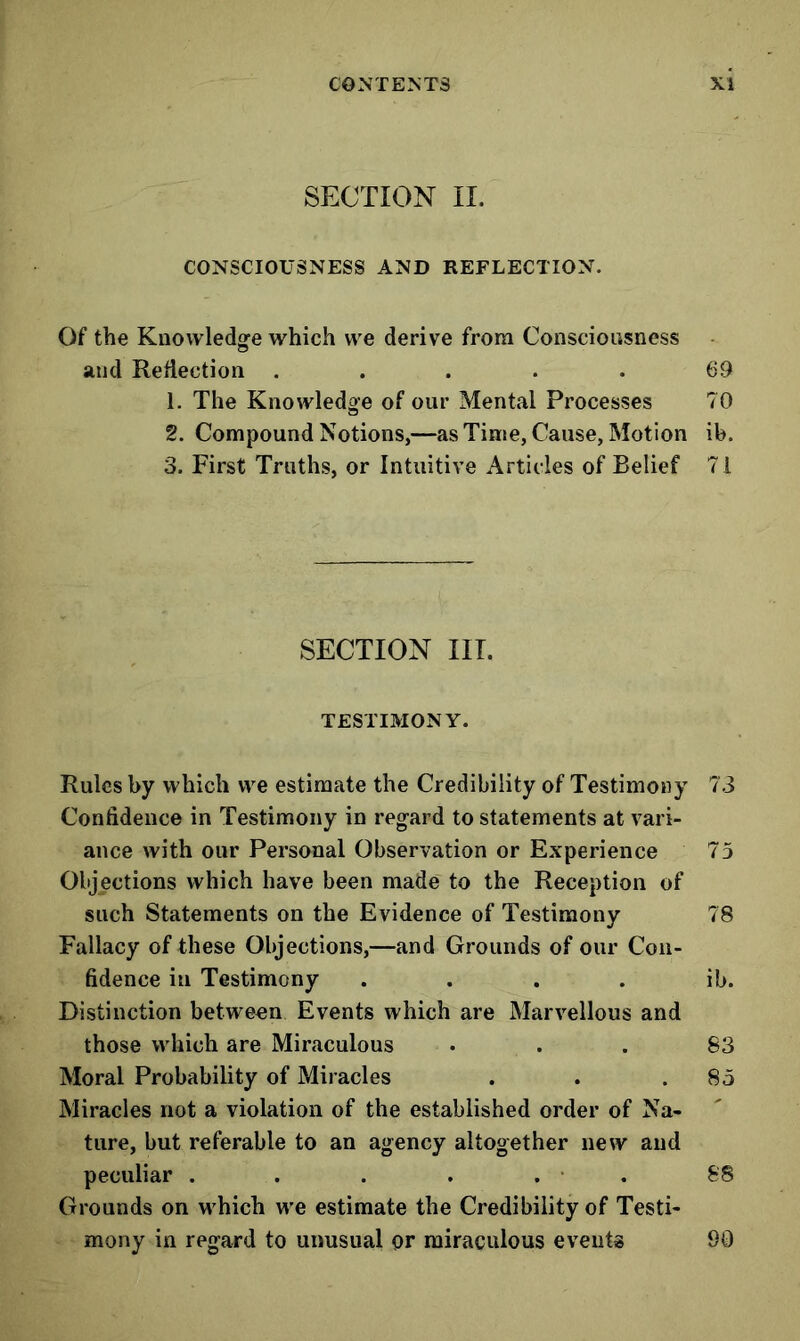 SECTION II. CONSCIOUSNESS AND REFLECTION. Of the Knowledge which we derive from Consciousness and Reflection ..... 69 1. The Knowledge of our Mental Processes 70 2. Compound Notions,—as Time, Cause, Motion ib. 3. First Truths, or Intuitive Articles of Belief 7 i SECTION III. TESTIMONY. Rules by which we estimate the Credibility of Testimony 73 Confidence in Testimony in regard to statements at vari- ance with our Personal Observation or Experience 75 Objections which have been made to the Reception of such Statements on the Evidence of Testimony 78 Fallacy of these Objections,—and Grounds of our Con- fidence in Testimony . . . . ib. Distinction between Events which are Marvellous and those which are Miraculous ... 83 Moral Probability of Miracles . . .85 Miracles not a violation of the established order of Na- ture, but referable to an agency altogether new and peculiar . . . , . • . 88 Grounds on which we estimate the Credibility of Testi- mony in regard to unusual or miraculous events 90