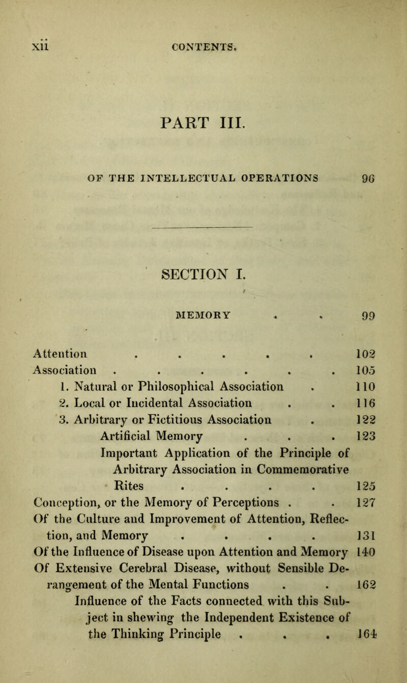 PART III. OF THE INTELLECTUAL OPERATIONS 96 SECTION I. MEMORY . . 99 Attention ..... 102 Association . . . . . .105 1. Natural or Philosophical Association . 110 2. Local or Incidental Association . . 116 3. Arbitrary or Fictitious Association . 122 Artificial Memory . . .123 Important Application of the Principle of Arbitrary Association in Commemorative • Rites . . . . 125 Conception^ or the Memory of Perceptions . .127 Of the Culture and Improvement of Attention, Reflec- tion, and Memory . . . . 131 Of the Influence of Disease upon Attention and Memory 140 Of Extensive Cerebral Disease, without Sensible De- rangement of the Mental Functions . . 162 Influence of the Facts connected with this Sub- ject in shewing the Independent Existence of the Thinking Principle . . ,164