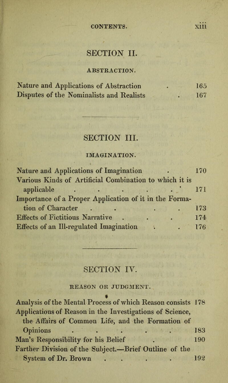 SECTION II. ABSTRACTION. Nature and Applications of Abstraction . 165 Disputes of the Nominalists and Realists . 167 SECTION III. IMAGINATION. Nature and Applications of Imag-ination . 170 Various Kinds of Artificial Combination to which it is applicable . . . . . 171 Importance of a Proper Application of it in the Forma- tion of Character . . . .173 Effects of Fictitious Narrative . . . 174 Effects of an Ill-regulated Imagination . . 176 SECTION IV. REASON OR JUDGMENT. ♦ Analysis of the Mental Process of which Reason consists 178 Applications of Reason in the Investigations of Science, the Affairs of Common Life, and the Formation of Opinions . . . . . 183 Man’s Responsibility for his Belief . 190 Farther Division of the Subject.—Brief Outline of the System of Dr. Brown . . . . 192