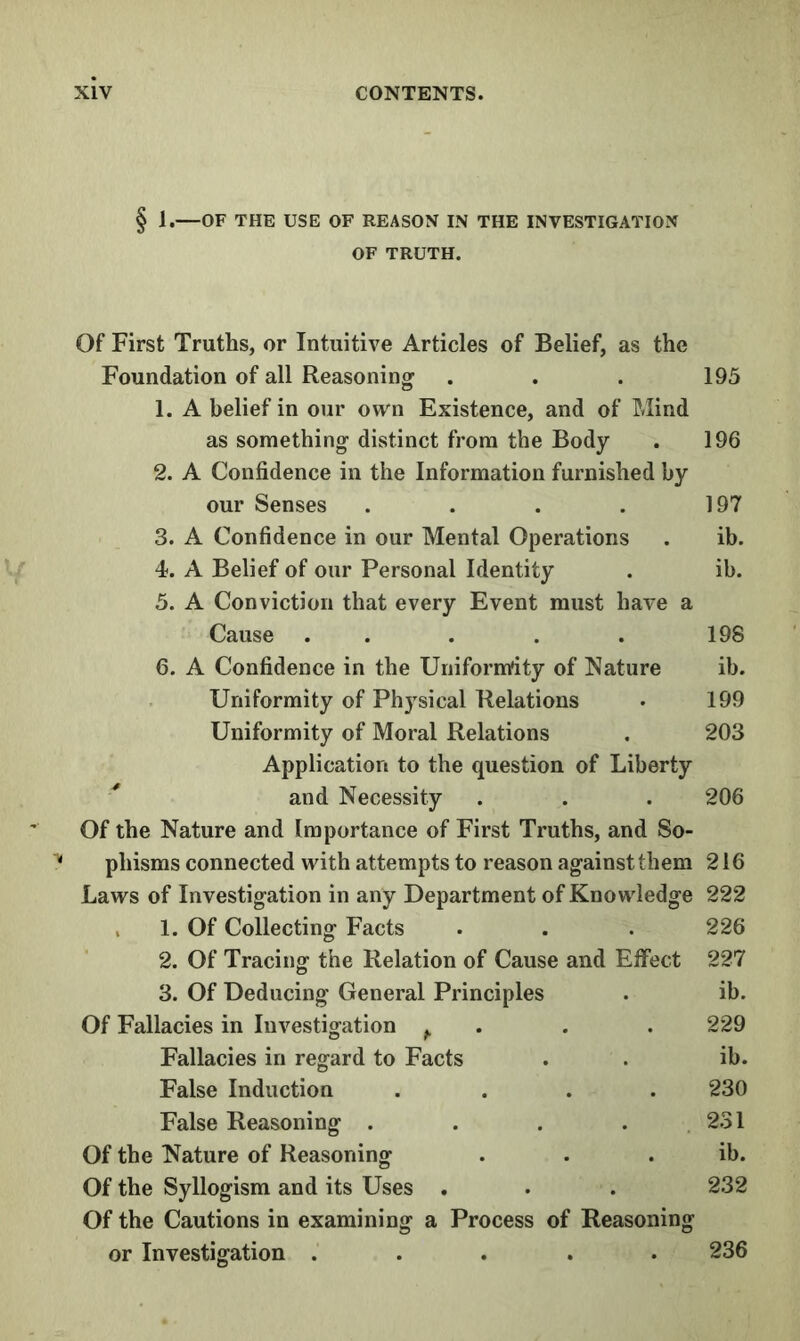 § 1.—OF THE USE OF REASON IN THE INVESTIGATION OF TRUTH. Of First Truths, or Intuitive Articles of Belief, as the Foundation of all Reasoning’ . . . 195 1. A belief in our own Existence, and of Mind as something- distinct from the Body . 196 2. A Confidence in the Information furnished by our Senses . . . . 197 3. A Confidence in our Mental Operations . ib. 4. A Belief of our Personal Identity . ib. 5. A Conviction that every Event must have a Cause ..... 198 6. A Confidence in the Uniformity of Nature ib. Uniformity of Physical Relations . 199 Uniformity of Moral Relations . 203 Application to the question of Liberty and Necessity . . . 206 Of the Nature and Importance of First Truths, and So- phisms connected with attempts to reason ag’ainstthem 216 Laws of Investig'ation in any Department of Knowledge 222 V 1. Of Collecting Facts . . . 226 2. Of Tracing the Relation of Cause and Effect 227 3. Of Deducing General Principles . ib. Of Fallacies in Investigation ^ . . .229 Fallacies in regard to Facts . . ib. False Induction .... 230 False Reasoning . . . . 231 Of the Nature of Reasoning . . . ib. Of the Syllogism and its Uses . . . 232 Of the Cautions in examining a Process of Reasoning or Investigation ..... 236