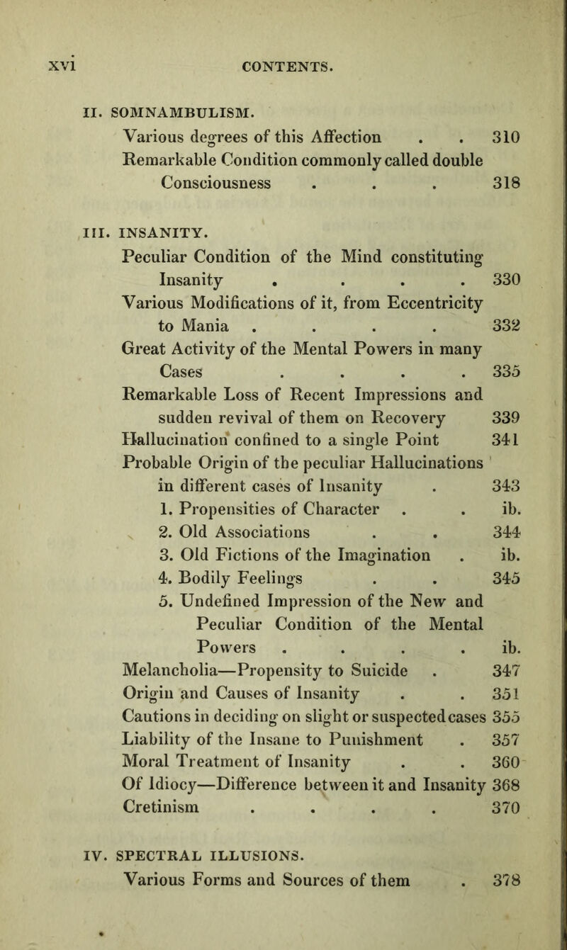 II. SOMNAMBULISM. Various degrees of this Aflfection . . 310 Remarkable Condition commonly called double Consciousness . . . 318 III. INSANITY. Peculiar Condition of the Mind constituting Insanity . ... 330 Various Modifications of it, from Eccentricity to Mania .... 332 Great Activity of the Mental Powers in many Cases .... 335 Remarkable Loss of Recent Impressions and sudden revival of them on Recovery 339 Hallucination confined to a single Point 341 Probable Origin of the peculiar Hallucinations ' in different cases of Insanity . 343 1. Propensities of Character . . ib. ^ 2. Old Associations . . 344 3. Old Fictions of the Imagination . ib. 4. Bodily Feelings . . 345 5. Undefined Impression of the New and Peculiar Condition of the Mental Powers . . . . ib. Melancholia—Propensity to Suicide . 347 Origin and Causes of Insanity . .351 Cautions in deciding on slight or suspected cases 355 Liability of the Insane to Punishment . 357 Moral Treatment of Insanity . . 360 Of Idiocy—Difference between it and Insanity 368 Cretinism .... 370 IV. SPECTRAL ILLUSIONS. Various Forms and Sources of them 378