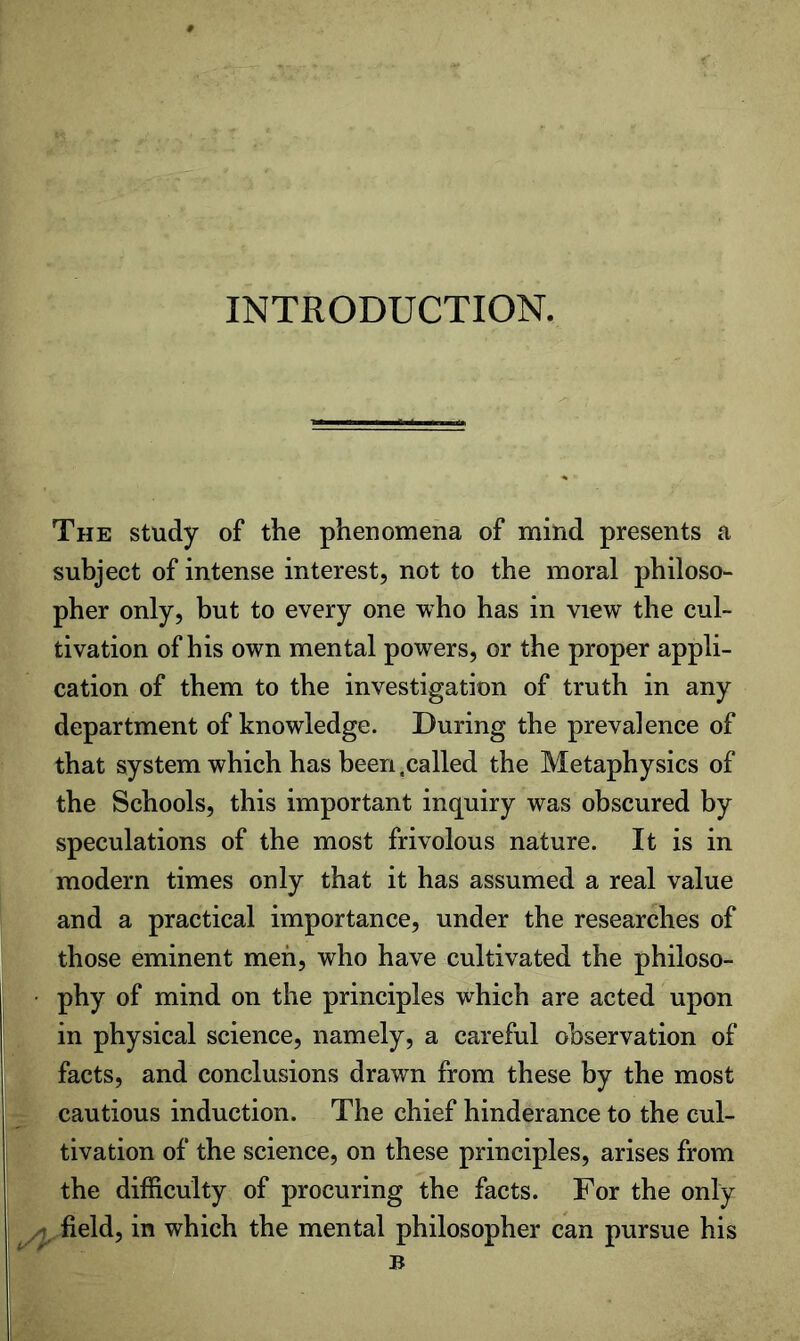 INTRODUCTION. The study of the phenomena of mind presents a subject of intense interest, not to the moral philoso- pher only, but to every one who has in view the cul- tivation of his own mental powers, or the proper appli- cation of them to the investigation of truth in any department of knowledge. During the prevalence of that system which has been .called the Metaphysics of the Schools, this important inquiry was obscured by speculations of the most frivolous nature. It is in modern times only that it has assumed a real value and a practical importance, under the researches of those eminent men, who have cultivated the philoso- phy of mind on the principles which are acted upon in physical science, namely, a careful observation of facts, and conclusions drawn from these by the most cautious induction. The chief hinderance to the cul- tivation of the science, on these principles, arises from the difficulty of procuring the facts. For the only ^ field, in which the mental philosopher can pursue his B