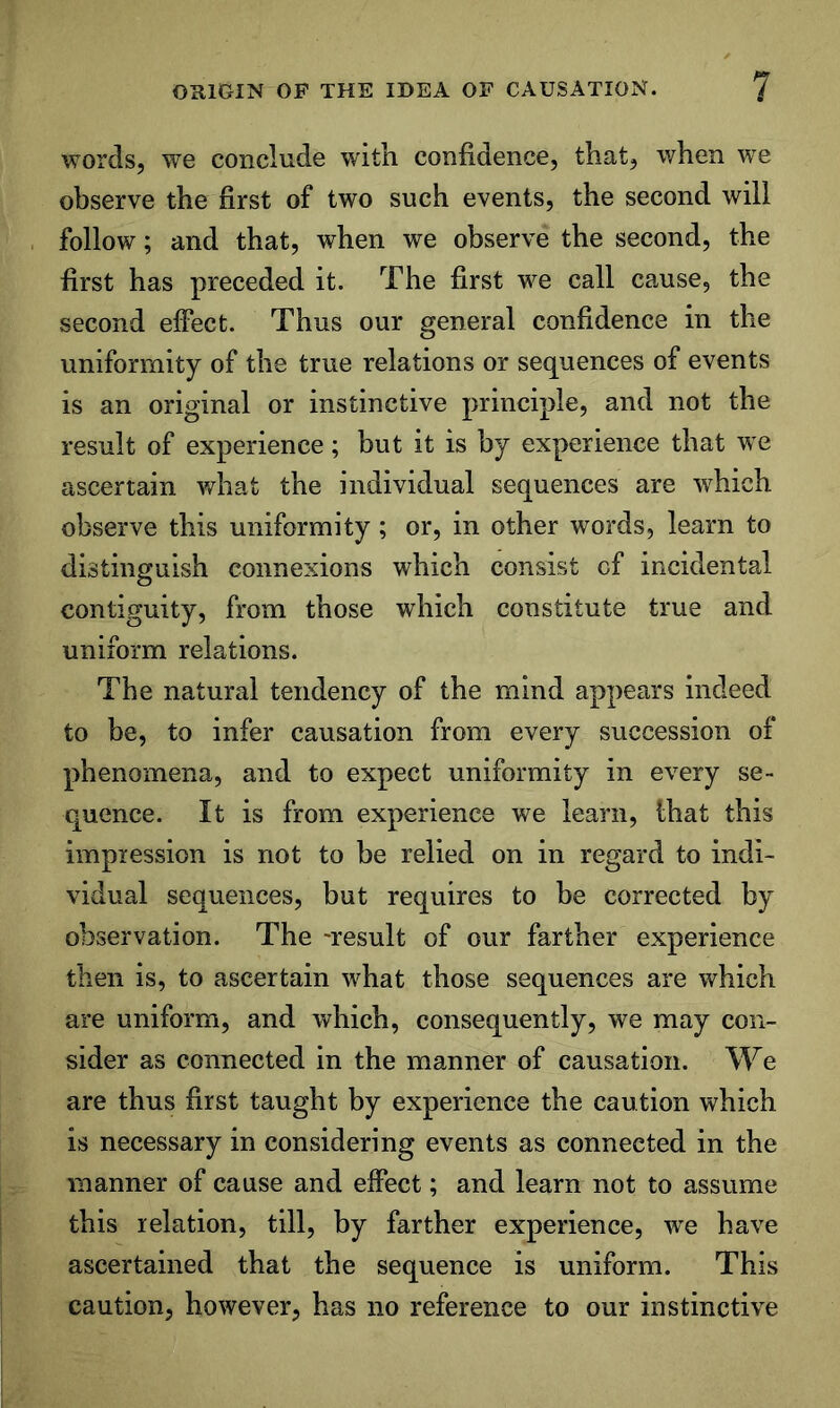 words, we conclude with confidence, that, when we observe the first of two such events, the second will follow; and that, when we observe the second, the first has preceded it. The first we call cause, the second effect. Thus our general confidence in the uniformity of the true relations or sequences of events is an original or instinctive principle, and not the result of experience; but it is by experience that we ascertain what the individual sequences are which observe this uniformity; or, in other words, learn to distinguish connexions which consist cf incidental contiguity, from those which constitute true and uniform relations. The natural tendency of the mind appears indeed to be, to infer causation from every succession of phenomena, and to expect uniformity in every se- quence. It is from experience we learn, lhat this impression is not to be relied on in regard to indi- vidual sequences, but requires to be corrected by observation. The -result of our farther experience then is, to ascertain what those sequences are which are uniform, and which, consequently, we may con- sider as connected in the manner of causation. We are thus first taught by experience the caution which is necessary in considering events as connected in the manner of cause and effect; and learn not to assume this relation, till, by farther experience, w^e have ascertained that the sequence is uniform. This caution, however, has no reference to our instinctive