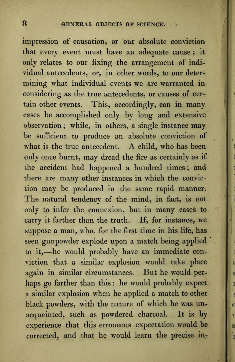 impression of causation, or our absolute conviction that every event must have an adequate cause ; it only relates to our fixing the arrangement of indi- vidual antecedents, or, in other words, to our deter- mining what individual events we are warranted in considering as the true antecedents, or causes of cer- tain other events. This, accordingly, can in many cases be accomplished only by long and extensive observation; while, in others, a single instance may be sufficient to produce an absolute conviction of what is the true antecedent. A child, who has been only once burnt, may dread the fire as certainly as if the accident had happened a hundred times; and there are many other instances in which the convic- tion may be produced in the same rapid manner. The natural tendency of the mind, in fact, is not only to infer the connexion, but in many cases to carry it farther than the truth. If, for instance, we suppose a man, who, for the first time in his life, has seen gunpowder explode upon a match being applied to it,—he would probably have an immediate con- viction that a similar explosion would take place again in similar circumstances. But he would per- haps go farther than this: he would probably expect a similar explosion when he applied a match to other black powders, with the nature of which he was un- acquainted, such as powdered charcoal. It is by experience that this erroneous expectation would be corrected, and that he would learn the precise in-