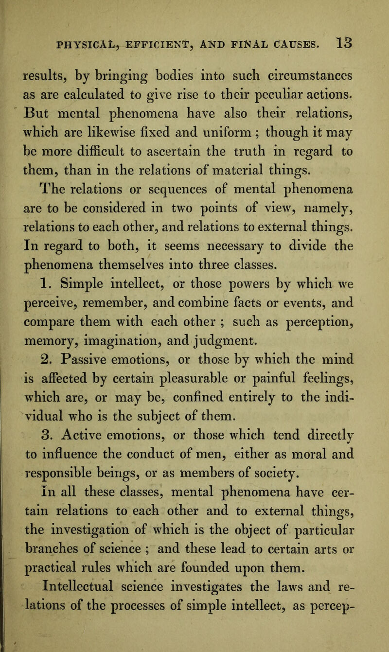 results, by bringing bodies into such circumstances as are calculated to give rise to their peculiar actions. But mental phenomena have also their relations, which are likewise fixed and uniform; though it may be more difficult to ascertain the truth in regard to them, than in the relations of material things. The relations or sequences of mental phenomena are to be considered in two points of view, namely, relations to each other, and relations to external things. In regard to both, it seems necessary to divide the phenomena themselves into three classes. 1. Simple intellect, or those powers by which we perceive, remember, and combine facts or events, and compare them with each other ; such as perception, memory, imagination, and judgment. 2. Passive emotions, or those by which the mind is affected by certain pleasurable or painful feelings, which are, or may be, confined entirely to the indi- vidual who is the subject of them. 3. Active emotions, or those which tend directly to influence the conduct of men, either as moral and responsible beings, or as members of society. In all these classes, mental phenomena have cer- tain relations to each other and to external things, the investigation of which is the object of particular branches of science ; and these lead to certain arts or practical rules which are founded upon them. Intellectual science investigates the laws and re- lations of the processes of simple intellect, as percep-