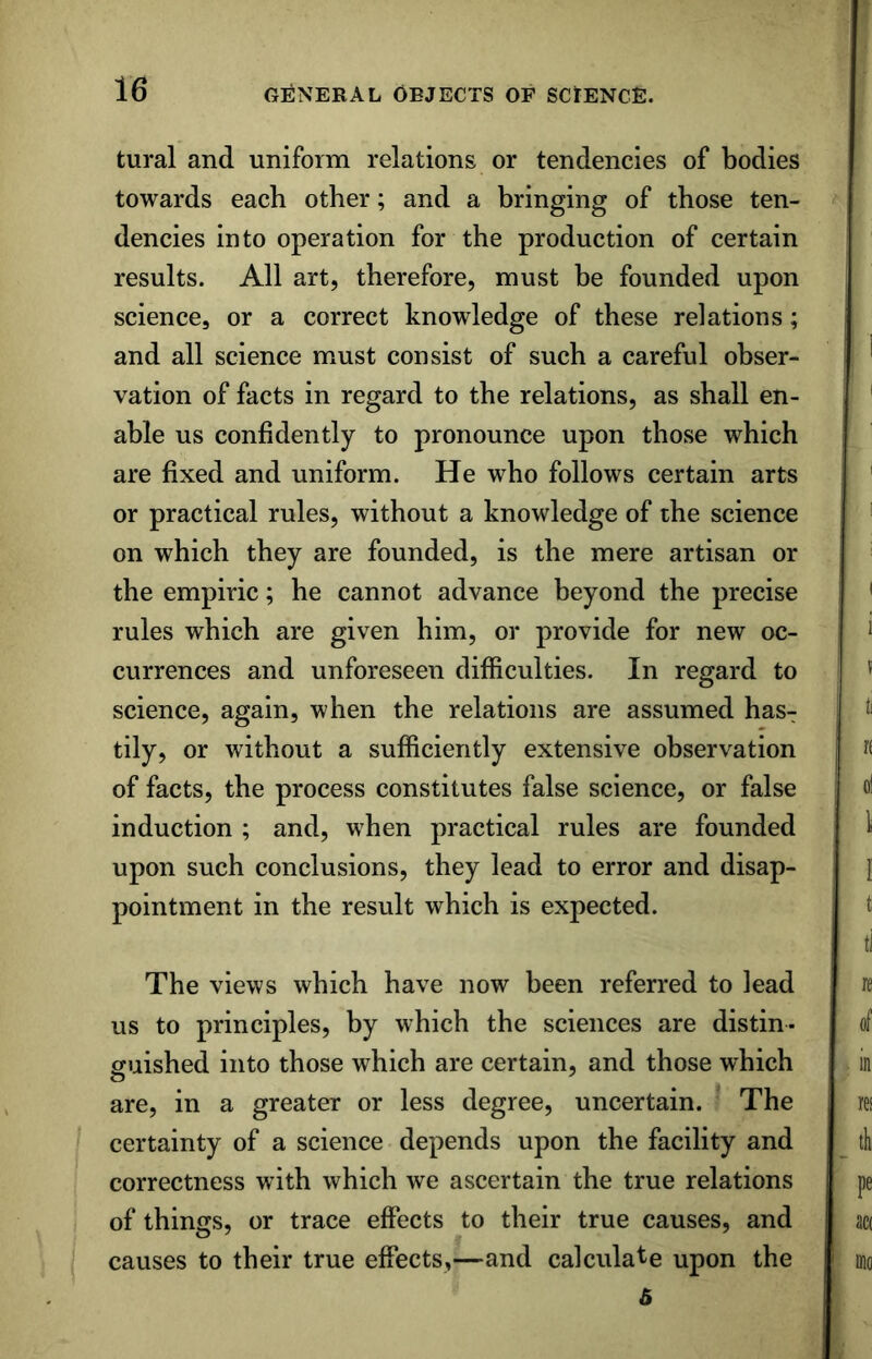 tural and uniform relations or tendencies of bodies towards each other; and a bringing of those ten- dencies into operation for the production of certain results. All art, therefore, must be founded upon science, or a correct knowledge of these relations; and all science must consist of such a careful obser- vation of facts in regard to the relations, as shall en- able us confidently to pronounce upon those which are fixed and uniform. He who follows certain arts or practical rules, without a knowledge of the science on which they are founded, is the mere artisan or the empiric; he cannot advance beyond the precise rules which are given him, or provide for new oc- currences and unforeseen difficulties. In regard to science, again, when the relations are assumed has- tily, or without a sufficiently extensive observation of facts, the process constitutes false science, or false induction ; and, when practical rules are founded upon such conclusions, they lead to error and disap- pointment in the result which is expected. The views which have now been referred to lead us to principles, by which the sciences are distin- guished into those which are certain, and those which are, in a greater or less degree, uncertain. The certainty of a science depends upon the facility and correctness with which we ascertain the true relations of things, or trace effects to their true causes, and causes to their true effects,—and calculate upon the 6