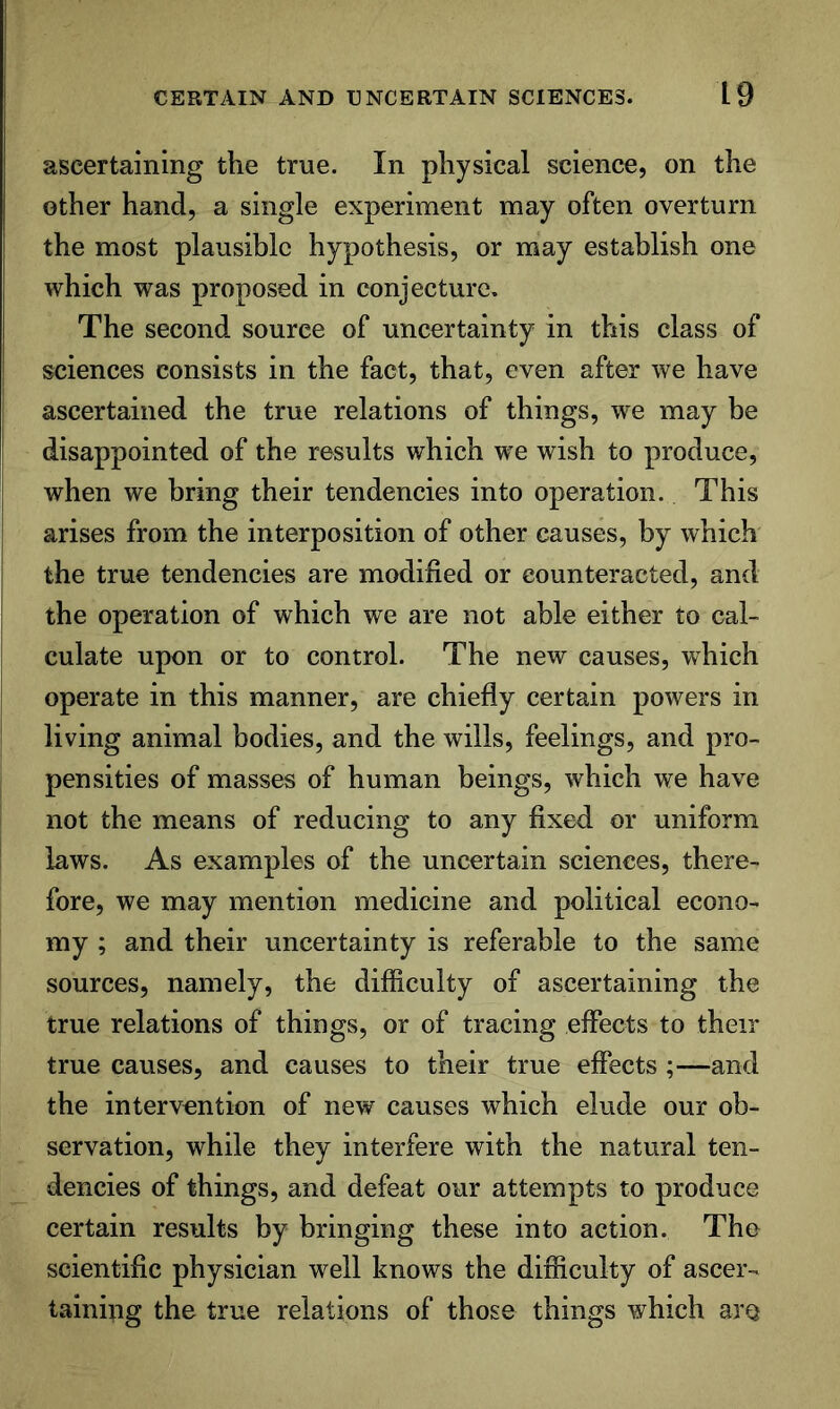 ascertaining the true. In physical science, on the other hand, a single experiment may often overturn the most plausible hypothesis, or may establish one which was proposed in conjecture. The second source of uncertainty in this class of sciences consists in the fact, that, even after we have ascertained the true relations of things, we may be disappointed of the results which we wish to produce, when we bring their tendencies into operation. This arises from the interposition of other causes, by which the true tendencies are modified or counteracted, and the operation of which we are not able either to cal- culate upon or to control. The new causes, which operate in this manner, are chiefly certain powers in living animal bodies, and the wills, feelings, and pro- pensities of masses of human beings, which we have not the means of reducing to any fixed or uniform laws. As examples of the uncertain sciences, there- fore, we may mention medicine and political econo- my ; and their uncertainty is referable to the same sources, namely, the difficulty of ascertaining the true relations of things, or of tracing effects to their true causes, and causes to their true effects ;—and the intervention of new causes which elude our ob- servation, while they interfere with the natural ten- dencies of things, and defeat our attempts to produce certain results by bringing these into action. The scientific physician well knows the difficulty of ascer- taining the true relations of those things which are