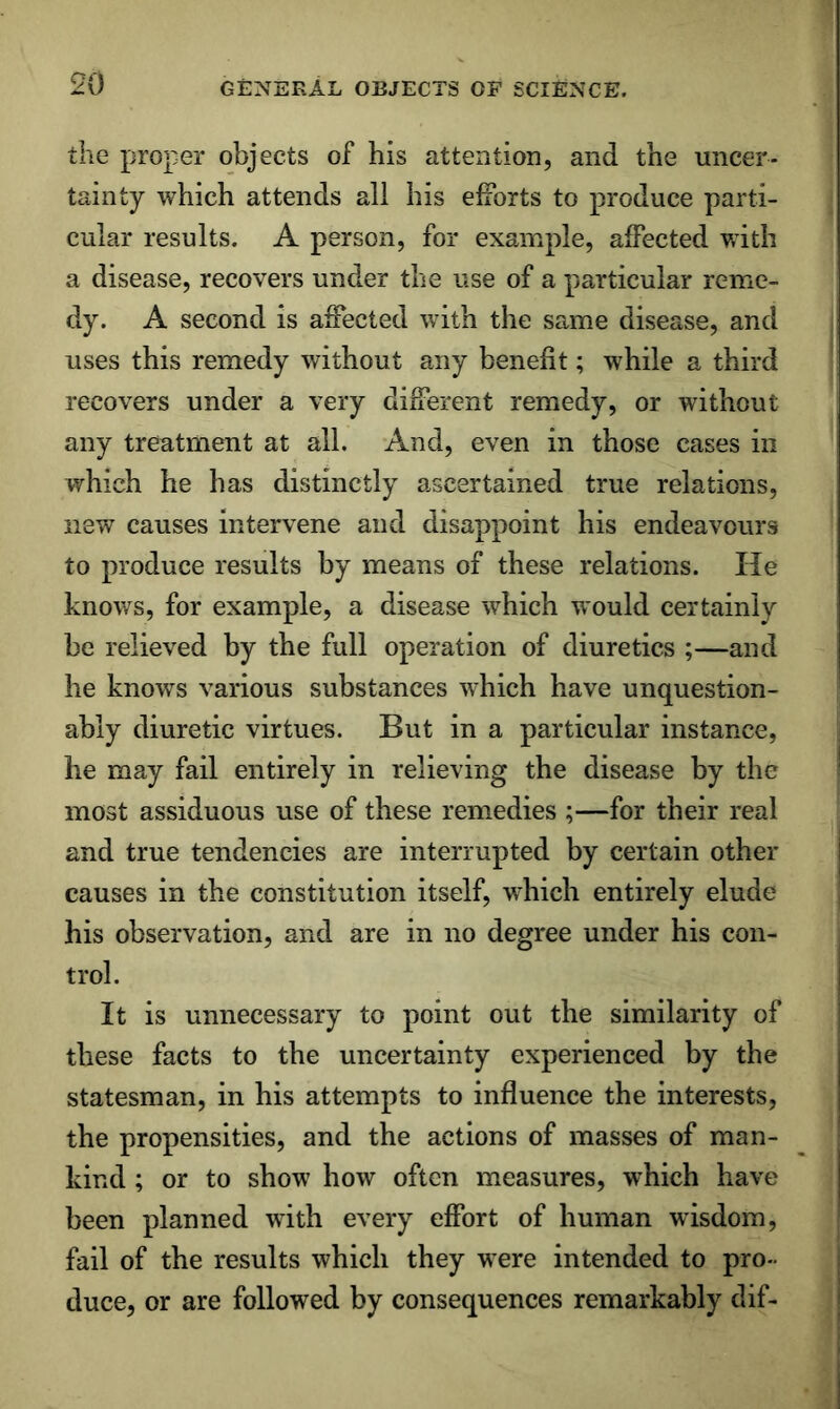 the proper objects of his attention, and the uncer- tainty which attends all his efforts to produce parti- cular results. A person, for example, affected v.ith a disease, recovers under the use of a particular reme- dy. A second is affected with the same disease, and uses this remedy without any benefit; while a third recovers under a very different remedy, or without any treatment at all. And, even in those cases in which he has distinctly ascertained true relations, new causes intervene and disappoint his endeavours to produce results by means of these relations. He knows, for example, a disease which would certainly be relieved by the full operation of diuretics ;—and he knows various substances which have unquestion- ably diuretic virtues. But in a particular instance, he may fail entirely in relieving the disease by the most assiduous use of these remedies ;—for their real and true tendencies are interrupted by certain other causes in the constitution itself, which entirely elude his observation, and are in no degree under his con- trol. It is unnecessary to point out the similarity of these facts to the uncertainty experienced by the statesman, in his attempts to influence the interests, the propensities, and the actions of masses of man- kind ; or to show how often measures, which have been planned with every effort of human wisdom, fail of the results which they were intended to pro- duce, or are followed by consequences remarkably dif-