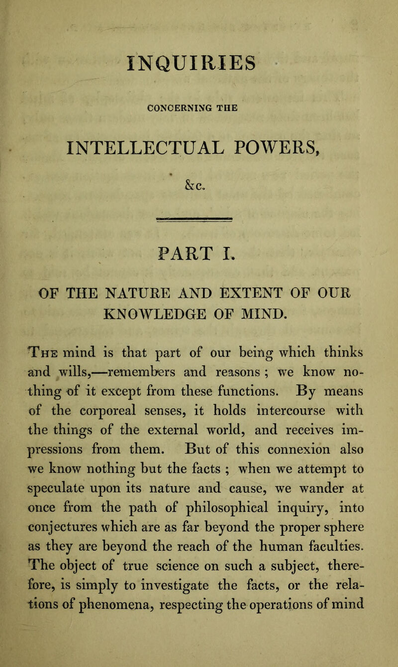 INQUIRIES CONCERNING THE INTELLECTUAL POWERS, PART I. OF THE NATURE AND EXTENT OF OUR KNOWLEDGE OF MIND. The mind is that part of our being which thinks and wills,—remembers and reasons ; we know no- thing of it except from these functions. By means of the corporeal senses, it holds intercourse with the things of the external world, and receives im- pressions from them. But of this connexion also we know nothing hut the facts ; when we attempt to speculate upon its nature and cause, we wander at once from the path of philosophical inquiry, into conjectures which are as far beyond the proper sphere as they are beyond the reach of the human faculties. The object of true science on such a subject, there- fore, is simply to investigate the facts, or the rela- tions of phenomena, respecting the operations of mind