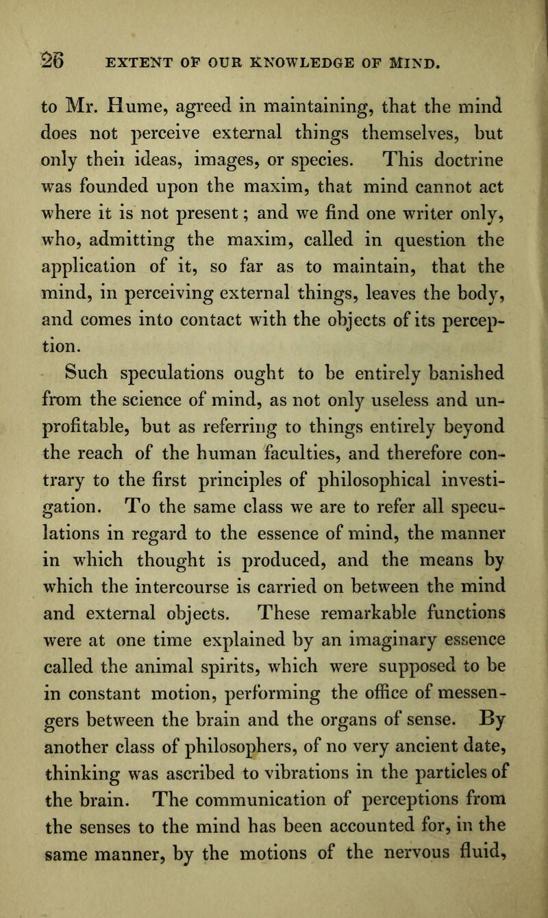 to Mr. Hume, agreed in maintaining, that the mind does not perceive external things themselves, hut only theii ideas, images, or species. This doctrine was founded upon the maxim, that mind cannot act where it is not present; and we find one writer only, who, admitting the maxim, called in question the application of it, so far as to maintain, that the mind, in perceiving external things, leaves the body, and comes into contact with the objects of its percep- tion. Such speculations ought to be entirely banished from the science of mind, as not only useless and un- profitable, but as referring to things entirely beyond the reach of the human faculties, and therefore con- trary to the first principles of philosophical investi- gation. To the same class we are to refer all specu- lations in regard to the essence of mind, the manner in which thought is produced, and the means by which the intercourse is carried on between the mind and external objects. These remarkable functions were at one time explained by an imaginary essence called the animal spirits, which were supposed to be in constant motion, performing the office of messen- gers between the brain and the organs of sense. By another class of philosophers, of no very ancient date, thinking was ascribed to vibrations in the particles of the brain. The communication of perceptions from the senses to the mind has been accounted for, in the same manner, by the motions of the nervous fluid.