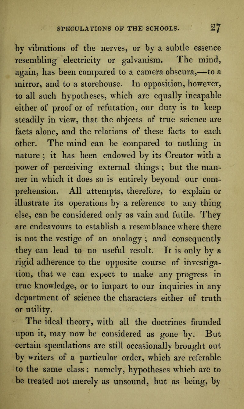 by vibrations of the nerves, or by a subtle essence resenabling electricity or galvanism. The mind, again, has been compared to a camera obscura,—to a mirror, and to a storehouse. In opposition, however, to all such hypotheses, which are equally incapable either of proof or of refutation, our duty is to keep steadily in view, that the objects of true science are facts alone, and the relations of these facts to each other. The mind can be compared to nothing in nature ; it has been endowed by its Creator with a power of perceiving external things ; but the man- ner in which it does so is entirely beyond our com- prehension. All attempts, therefore, to explain or illustrate its operations by a reference to any thing else, can be considered only as vain and futile. They are endeavours to establish a resemblance where there is not the vestige of an analogy ; and consequently they can lead to no useful result. It is only by a rigid adherence to the opposite course of investiga- tion, that we can expect to make any progress in true knowledge, or to impart to our inquiries in any department of science the characters either of truth or utility. The ideal theory, with all the doctrines founded upon it, may now be considered as gone by. But certain speculations are still occasionally brought out by writers of a particular order, which are referable to the same class; namely, hypotheses which are to be treated not merely as unsound, but as being, by