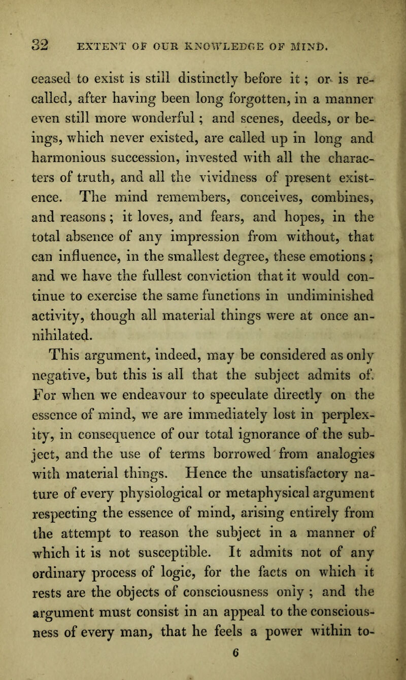 ceased to exist is still distinctly before it; on is re- called, after having been long forgotten, in a manner even still more wonderful; and scenes, deeds, or be- ings, which never existed, are called up in long and harmonious succession, invested with all the charac- ters of truth, and all the vividness of present exist- ence. The mind remembers, conceives, combines, and reasons; it loves, and fears, and hopes, in the total absence of any impression from without, that can influence, in the smallest degree, these emotions ; and we have the fullest conviction that it would con- tinue to exercise the same functions in undiminished activity, though all material things were at once an- nihilated. This argument, indeed, may be considered as only negative, but this is all that the subject admits of. For when we endeavour to speculate directly on the essence of mind, we are immediately lost in perplex- ity, in consequence of our total ignorance of the sub- ject, and the use of terms borrowed' from analogies with material things. Hence the unsatisfactory na- ture of every physiological or metaphysical argum.ent respecting the essence of mind, arising entirely from the attempt to reason the subject in a manner of which it is not susceptible. It admits not of any ordinary process of logic, for the facts on which it rests are the objects of consciousness only ; and the argument must consist in an appeal to the conscious- ness of every man, that he feels a power within to- 6