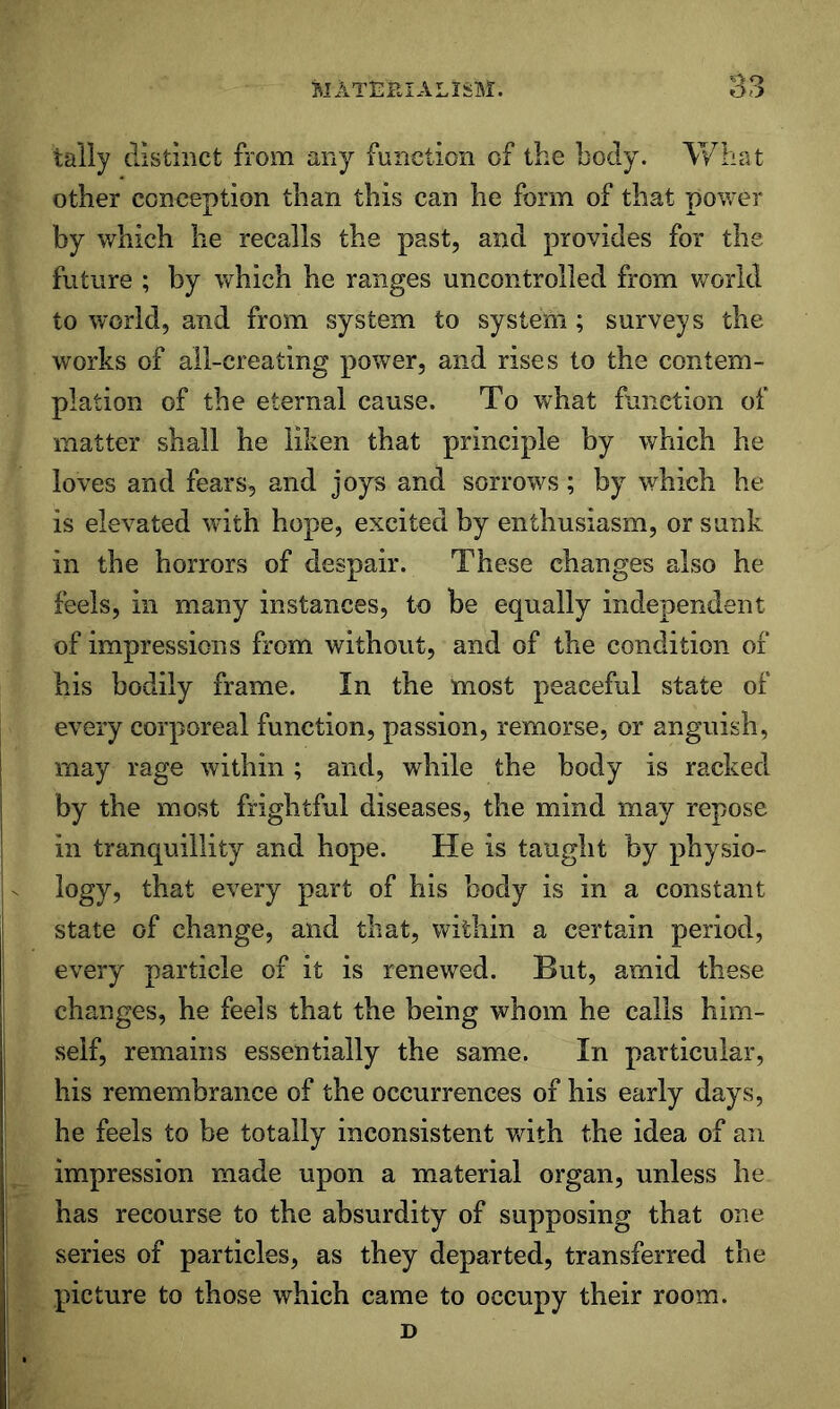 tally distinct from any function of the body. What other conception than this can he form of that power by which he recalls the past, and provides for the future ; by which he ranges uncontrolled from world to world, and from system to system; surveys the works of all-creating power, and rises to the contem- plation of the eternal cause. To what function of matter shall he liken that principle by which he loves and fears, and joys and sorrows; by which he is elevated wdth hope, excited by enthusiasm, or sunk in the horrors of despair. These changes also he feels, ill many instances, to be equally independent of impressions from without, and of the condition of his bodily frame. In the most peaceful state of every corporeal function, passion, remorse, or anguish, may rage within ; and, while the body is racked by the most frightful diseases, the mind may repose in tranquillity and hope. He is taught by physio- logy, that every part of his body is in a constant state of change, and that, within a certain period, every particle of it is renewed. But, amid these changes, he feels that the being whom he calls him- self, remains essentially the same. In particular, his remembrance of the occurrences of his early days, he feels to be totally inconsistent with the idea of an impression made upon a material organ, unless he has recourse to the absurdity of supposing that one series of particles, as they departed, transferred the picture to those which came to occupy their room. D