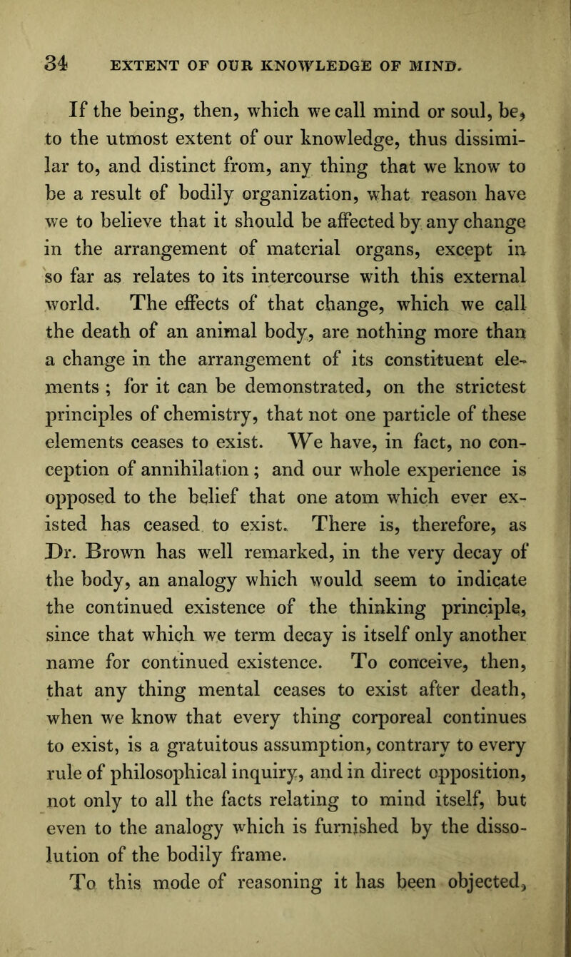 If the being, then, which we call mind or soul, be, to the utmost extent of our knowledge, thus dissimi- lar to, and distinct from, any thing that we know to be a result of bodily organization, what reason have we to believe that it should be affected by any change in the arrangement of material organs, except in so far as relates to its intercourse with this external world. The effects of that change, which we call the death of an animal body, are nothing more than a change in the arrangement of its constituent ele- ments ; for it can be demonstrated, on the strictest principles of chemistry, that not one particle of these elements ceases to exist. We have, in fact, no con- ception of annihilation; and our whole experience is opposed to the belief that one atom which ever ex- isted has ceased to exist. There is, therefore, as Dr. Brown has well remarked, in the very decay of the body, an analogy which would seem to indicate the continued existence of the thinking principle, since that which we term decay is itself only another name for continued existence. To conceive, then, that any thing mental ceases to exist after death, when we know that every thing corporeal continues to exist, is a gratuitous assumption, contrary to every rule of philosophical inquiry, and in direct opposition, not only to all the facts relating to mind itself, but even to the analogy which is furnished by the disso- lution of the bodily frame. To this mode of reasoning it has been objected,