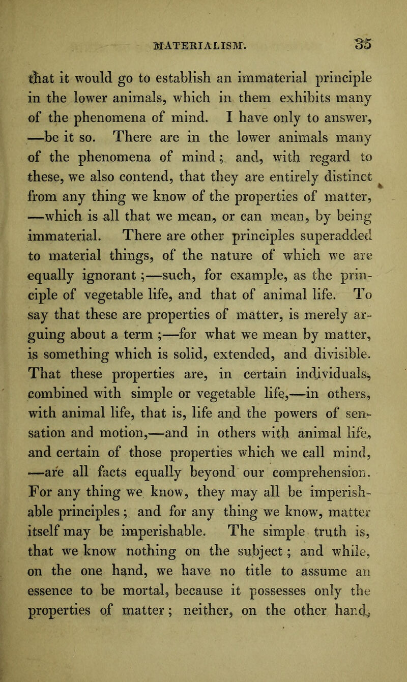 tjiat it would go to establish an immaterial principle in the lower animals, v/hich in them exhibits many of the phenomena of mind. I have only to answer, —be it so. There are in the lower animals many of the phenomena of mind; and, with regard to these, we also contend, that they are entirely distinct from any thing we know of the properties of matter, —which is all that we mean, or can mean, by being immaterial. There are other principles superaddeel to material things, of the nature of which we are equally ignorant;—such, for example, as the prin- ciple of vegetable life, and that of animal life. To say that these are properties of matter, is merely ar- guing about a term ;—for what we mean by matter, is something which is solid, extended, and divisible. That these properties are, in certain individuals^ combined with simple or vegetable life,—in others, with animal life, that is, life and the powers of sen- sation and motion,—and in others with animal life., and certain of those properties which we call mind, —are all facts equally beyond our comprehension. For any thing we know, they may all be imperish- able principles ; and for any thing we know, matter itself may be imperishable. The simple truth is, that we know nothing on the subject; and while, on the one hand, we have no title to assume an essence to be mortal, because it possesses only the properties of matter; neither, on the other hancb