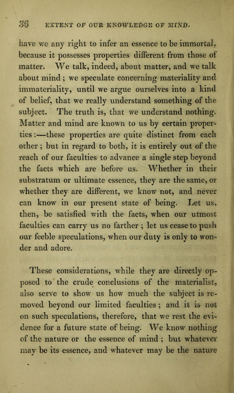 have we any right to infer an essence to be immortaL because it possesses properties dijBPerent from those of matter. We talk, indeed, about matter, and we talk about mind; we speculate concerning materiality and immateriality, until we argue ourselves into a kind of belief, that we really understand something of the subject. The truth is, that we understand nothing. Matter and mind are known to us by certain proper- ties :—these properties are quite distinct from each other; but in regard to both, it is entirely out of the reach of our faculties to advance a single step beyond the facts which are before us. Whether in their substratum or ultimate essence, they are the same, or whether they are different, we know not, and never can know in our present state of being. Let us, then, be satisfied with the facts, when our utmost faculties can carry us no farther ; let us cease to push our feeble speculations, when our duty is only to won- der and adore. These considerations, while they are directly op- posed to the crude conclusions of the materialist, also serve to show us how much the subject is re- moved beyond our limited faculties ; and it is not on such speculations, therefore, that we rest the evi- dence for a future state of being. We know nothing of the nature or the essence of mind ; but whatever may be its essence, and v/hatever may be the nature