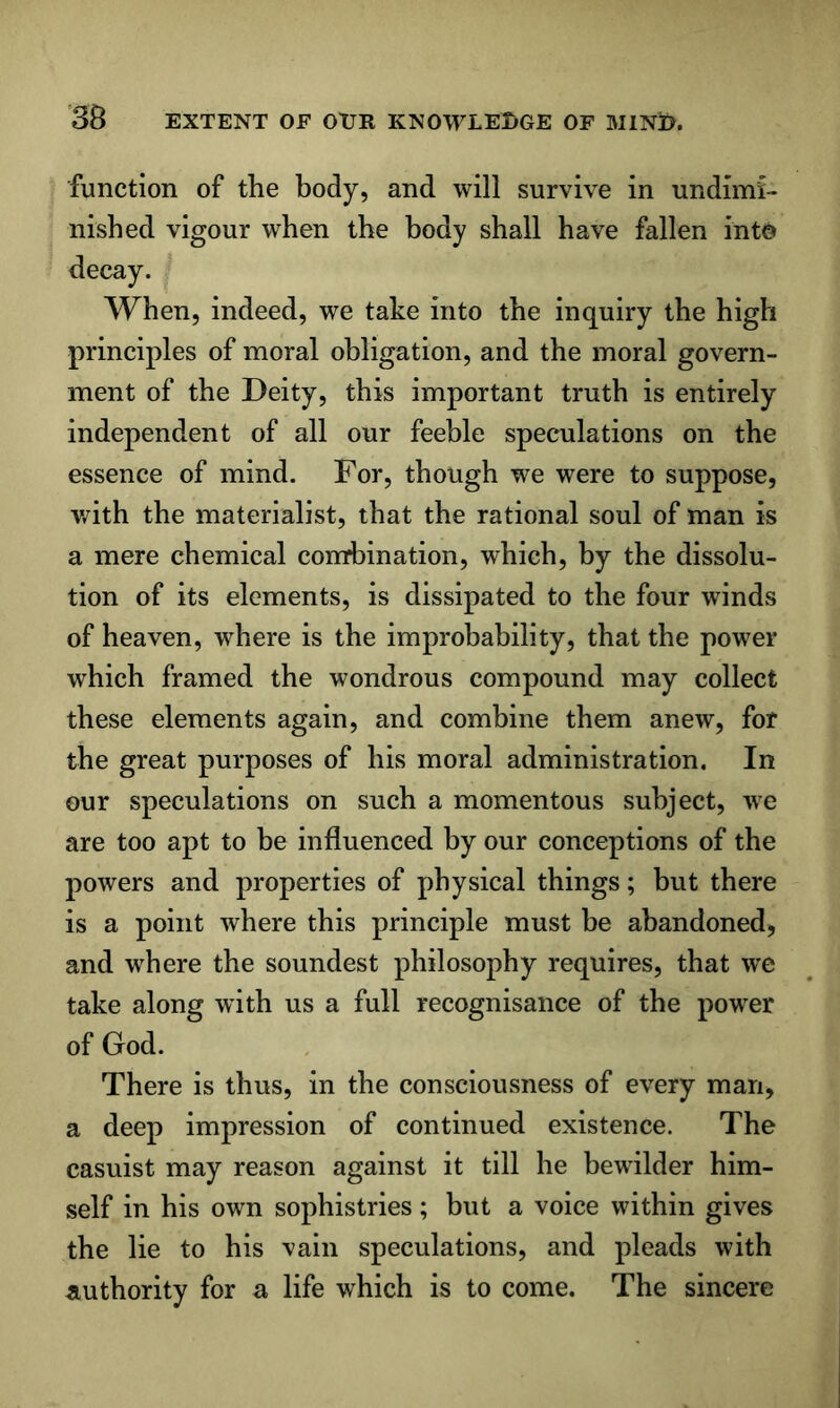 function of the body, and will survive in undimi- nished vigour when the body shall have fallen into decay. When, indeed, we take into the inquiry the high principles of moral obligation, and the moral govern- ment of the Deity, this important truth is entirely independent of all our feeble speculations on the essence of mind. For, though we were to suppose, v/ith the materialist, that the rational soul of man is a mere chemical comrbination, which, by the dissolu- tion of its elements, is dissipated to the four winds of heaven, where is the improbability, that the power which framed the wondrous compound may collect these elements again, and combine them anew, for the great purposes of his moral administration. In our speculations on such a momentous subject, we are too apt to be influenced by our conceptions of the powers and properties of physical things; but there is a point where this principle must be abandoned, and where the soundest philosophy requires, that we take along with us a full recognisance of the power of God. There is thus, in the consciousness of every man, a deep impression of continued existence. The casuist may reason against it till he bewilder him- self in his own sophistries; but a voice within gives the lie to his vain speculations, and pleads with authority for a life which is to come. The sincere