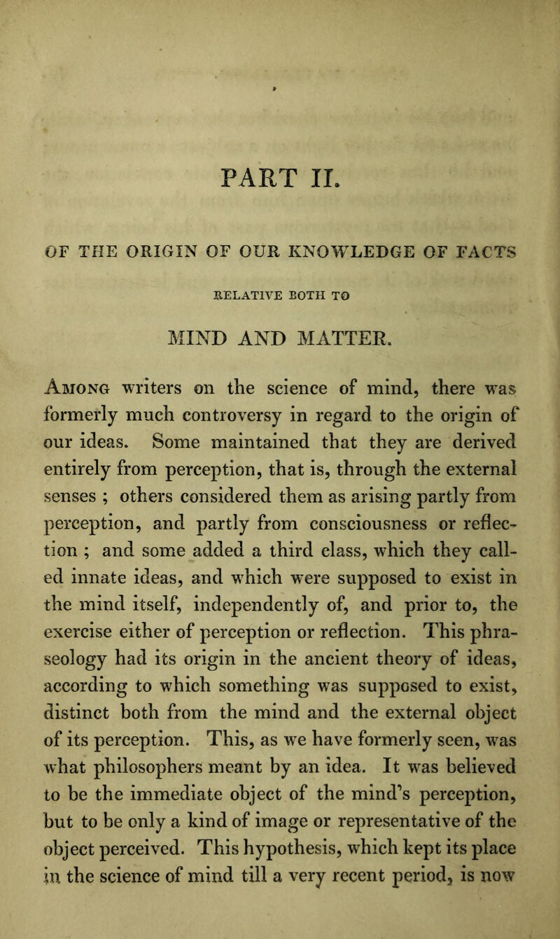 PART II. OF THE ORIGIN OF OUR KNOWLEDGE OF FACTS RELATIVE ROTH TO MIND AND MATTER. Among writers on the science of mind, there was formerly much controversy in regard to the origin of our ideas. Some maintained that they are derived entirely from perception, that is, through the external senses ; others considered them as arising partly from perception, and partly from consciousness or reflec- tion ; and some added a third class, which they call- ed innate ideas, and w^hich were supposed to exist in the mind itself, independently of, and prior to, the exercise either of perception or reflection. This phra- seology had its origin in the ancient theory of ideas, according to which something was supposed to exist, distinct both from the mind and the external object of its perception. This, as we have formerly seen, w^as what philosophers meant by an idea. It was believed to be the immediate object of the mind’s perception, but to be only a kind of image or representative of the object perceived. This hypothesis, which kept its place in the science of mind till a very recent period, is now