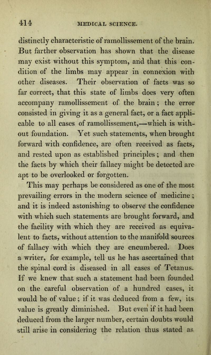 distinctly characteristic of ramollissement of the hrain. But farther observation has shown that the disease may exist without this symptom, and that this con- dition of the limbs may appear in connexion with other diseases. Their observation of facts was so far correct, that this state of limbs does very often accompany ramollissement of the brain ; the error consisted in giving it as a general fact, or a fact appli- cable to all cases of ramollissement,—which is with- out foundation. Yet such statements, when brought forward with confidence, are often received as facts, and rested upon as established principles; and then the facts by which their fallacy might be detected are apt to be overlooked or forgotten. This may perhaps be considered as one of the most prevailing errors in the modern science of medicine; and it is indeed astonishing to observe the confidence with which such statements are brought forward, and the facility with which they are received as equiva- lent to facts, without attention to the manifold sources of fallacy with which they are encumbered. Does a writer, for example, tell us he has ascertained that the spinal cord is diseased in all cases of Tetanus. If we knew that such a statement had been founded on the careful observation of a hundred cases, it would be of value; if it was deduced from a few, its value is greatly diminished. But even if it had been deduced from the larger number, certain doubts would still arise in considering the relation thus stated as
