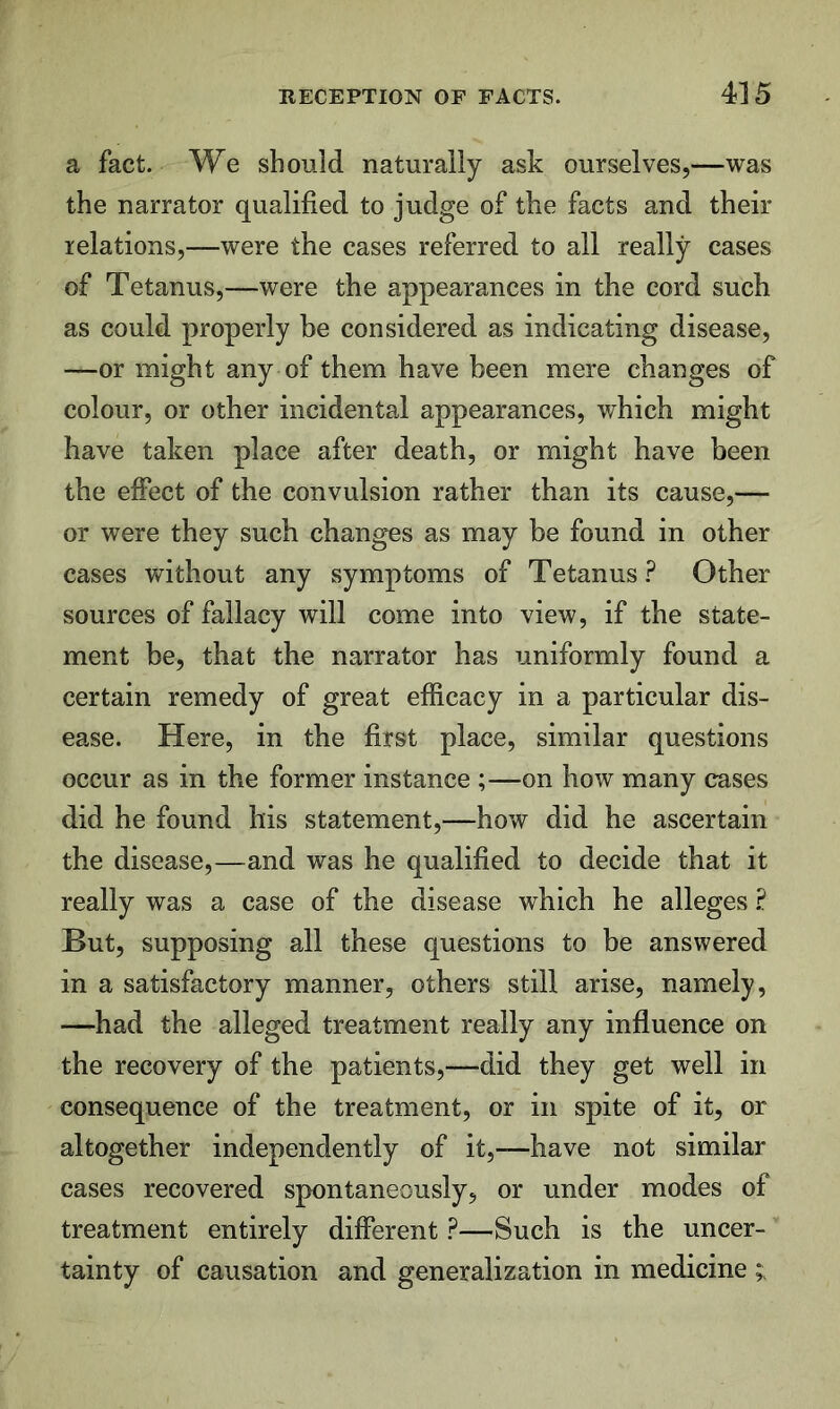 a fact. We should naturally ask ourselves,—was the narrator qualified to judge of the facts and their relations,—were the cases referred to all really cases of Tetanus,—were the appearances in the cord such as could properly be considered as indicating disease, —or might any of them have been mere changes of colour, or other incidental appearances, which might have taken place after death, or might have been the effect of the convulsion rather than its cause,— or were they such changes as may be found in other cases without any symptoms of Tetanus.^ Other sources of fallacy will come into view, if the state- ment be, that the narrator has uniformly found a certain remedy of great efficacy in a particular dis- ease. Here, in the first place, similar questions occur as in the former instance ;—on how many cases did he found his statement,—how did he ascertain the disease,—and was he qualified to decide that it really was a case of the disease which he alleges .P But, supposing all these questions to be answered in a satisfactory manner, others still arise, namely, —had the alleged treatment really any influence on the recovery of the patients,—did they get well in consequence of the treatment, or in spite of it, or altogether independently of it,—have not similar cases recovered spontaneously, or under modes of treatment entirely different ?—Such is the uncer- tainty of causation and generalization in medicine ;;