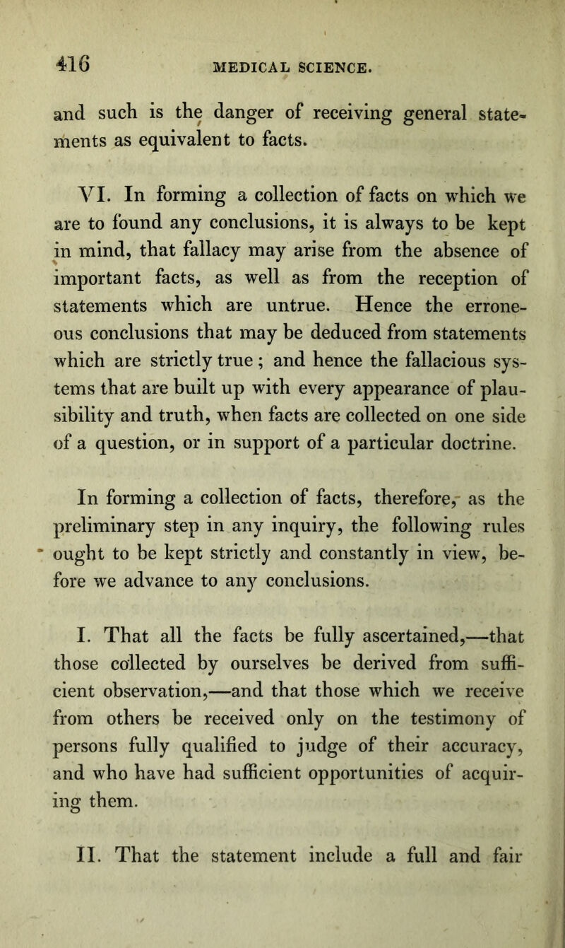 and such is the danger of receiving general state- ments as equivalent to facts. VI. In forming a collection of facts on which we are to found any conclusions, it is always to be kept in mind, that fallacy may arise from the absence of important facts, as well as from the reception of statements which are untrue. Hence the errone- ous conclusions that may be deduced from statements which are strictly true; and hence the fallacious sys- tems that are built up with every appearance of plau- sibility and truth, when facts are collected on one side of a question, or in support of a particular doctrine. In forming a collection of facts, therefore,- as the preliminary step in any inquiry, the following rules “ ought to be kept strictly and constantly in view, be- fore we advance to any conclusions. I. That all the facts be fully ascertained,—that those collected by ourselves be derived from suffi- cient observation,—and that those which we receive from others be received only on the testimony of persons fully qualified to judge of their accuracy, and who have had sufficient opportunities of acquir- ing them. II. That the statement include a full and fair