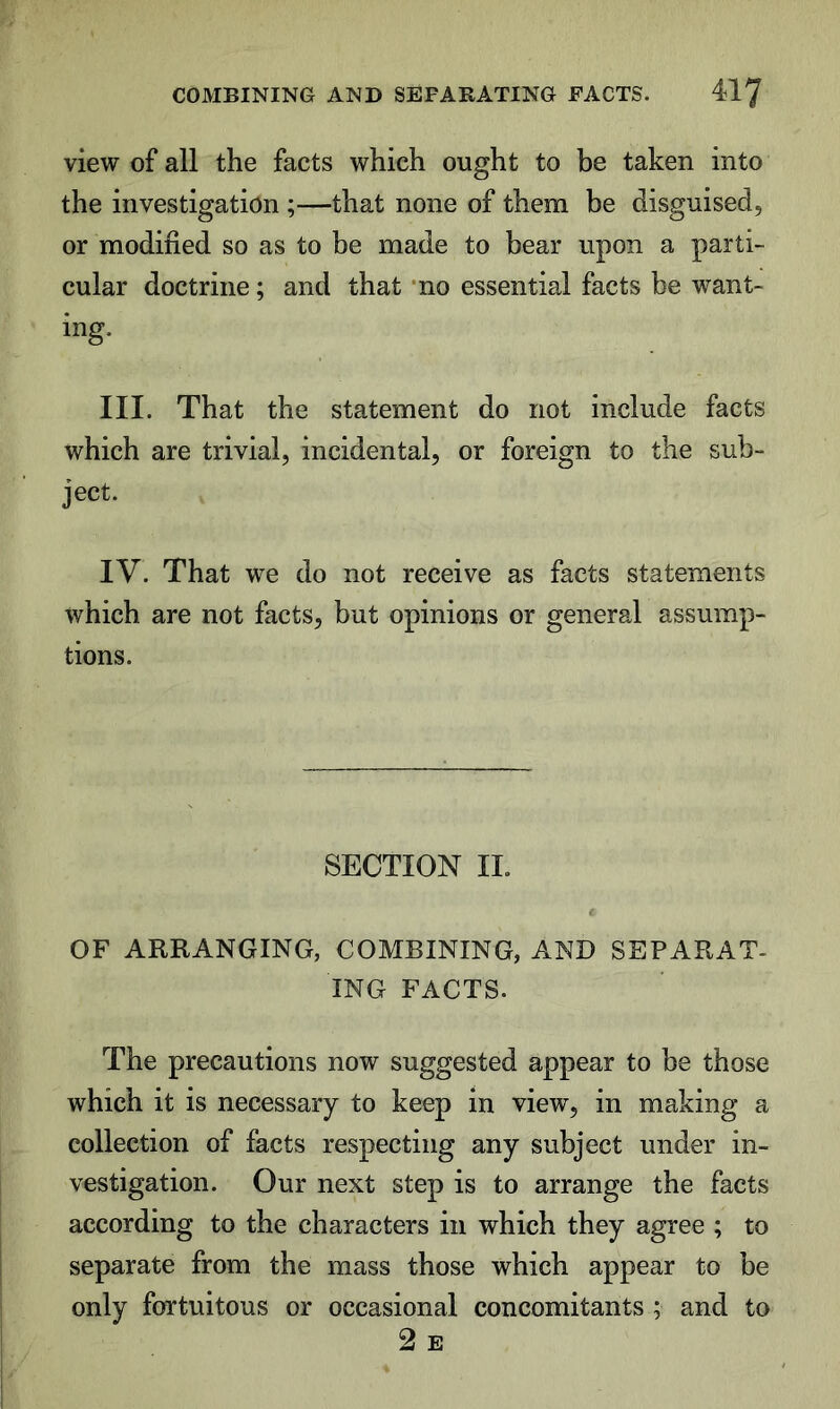 view of all the facts which ought to be taken into the investigation ;—that none of them be disguised, or modified so as to be made to bear upon a parti- cular doctrine; and that ‘no essential facts be want- ing. III. That the statement do not include facts which are trivial, incidental, or foreign to the sub- ject. IV. That we do not receive as facts statements which are not facts, but opinions or general assump- tions. SECTION II. OF ARRANGING, COMBINING, AND SEPARAT- ING FACTS. The precautions now suggested appear to be those which it is necessary to keep in view, in making a collection of facts respecting any subject under in- vestigation. Our next step is to arrange the facts according to the characters in which they agree ; to separate from the mass those which appear to be only fortuitous or occasional concomitants ; and to 2 E