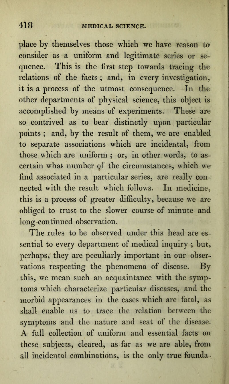 place by themselves those which we have reason to consider as a uniform and legitimate series or se- quence. This is the first step towards tracing the relations of the facts ; and, in every investigation, it is a process of the utmost consequence. In the other departments of physical science, this object is accomplished by means of experiments. These are so contrived as to bear distinctly upon particular points ; and, by the result of them, we are enabled to separate associations which are incidental, from those which are uniform ; or, in other words, to as- certain what number of the circumstances, which we find associated in a particular series, are really con- nected with the result which follows. In medicine, this is a process of greater difficulty, because we are obliged to trust to the slower course of minute and long-continued observation. The rules to be observed under this head are es- sential to every department of medical inquiry ; but, perhaps, they are peculiarly important in our obser- vations respecting the phenomena of disease. By this, we mean such an acquaintance with the symp- toms which characterize particular diseases, and the morbid appearances in the cases which are fatal, as shall enable us to trace the relation between the symptoms and the nature and seat of the disease. A full collection of uniform and essential facts on these subjects, cleared, as far as we are able, from all incidental combinations, is the only true founda-