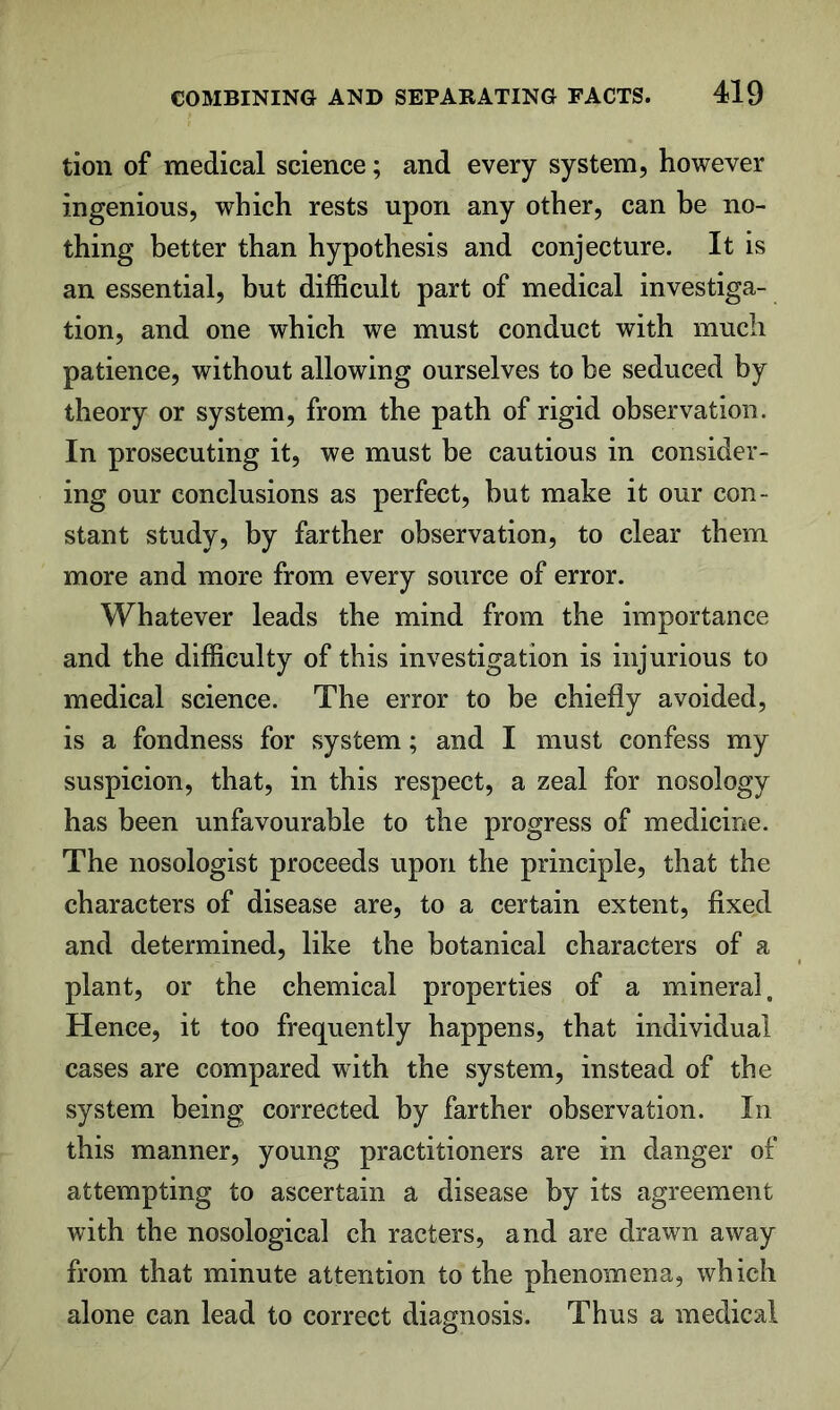 tion of medical science; and every system, however ingenious, which rests upon any other, can be no- thing better than hypothesis and conjecture. It is an essential, but difficult part of medical investiga- tion, and one which we must conduct with much patience, without allowing ourselves to be seduced by theory or system, from the path of rigid observation. In prosecuting it, we must be cautious in consider- ing our conclusions as perfect, but make it our con- stant study, by farther observation, to clear them more and more from every source of error. Whatever leads the mind from the importance and the difficulty of this investigation is injurious to medical science. The error to be chiefly avoided, is a fondness for system; and I must confess my suspicion, that, in this respect, a zeal for nosology has been unfavourable to the progress of medicine. The nosologist proceeds upon the principle, that the characters of disease are, to a certain extent, fixed and determined, like the botanical characters of a plant, or the chemical properties of a mineral. Hence, it too frequently happens, that individual cases are compared with the system, instead of the system being corrected by farther observation. In this manner, young practitioners are in danger of attempting to ascertain a disease by its agreement with the nosological ch racters, and are drawn away from that minute attention to the phenomena, which alone can lead to correct diagnosis. Thus a medical